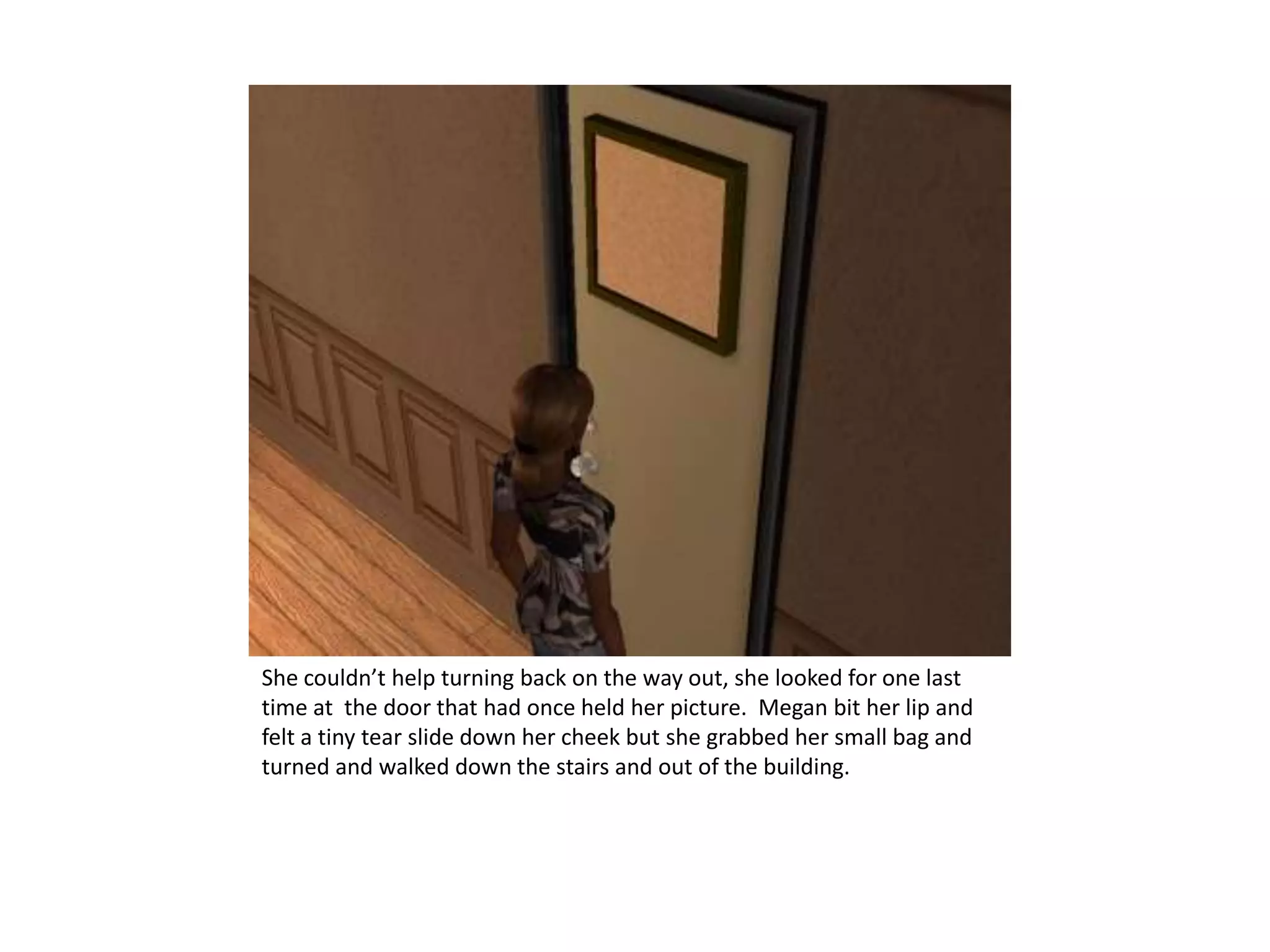 She couldn’t help turning back on the way out, she looked for one last time at  the door that had once held her picture.  Megan bit her lip and felt a tiny tear slide down her cheek but she grabbed her small bag and turned and walked down the stairs and out of the building. 