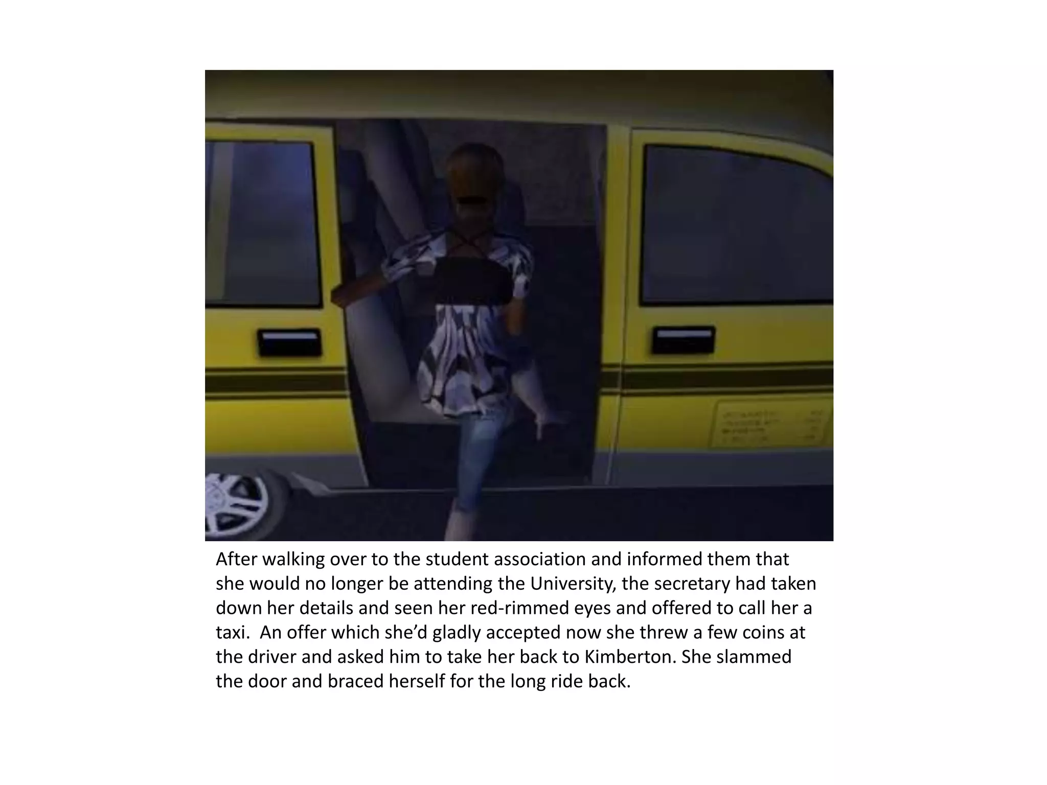 After walking over to the student association and informed them that she would no longer be attending the University, the secretary had taken down her details and seen her red-rimmed eyes and offered to call her a taxi.  An offer which she’d gladly accepted now she threw a few coins at the driver and asked him to take her back to Kimberton. She slammed the door and braced herself for the long ride back.