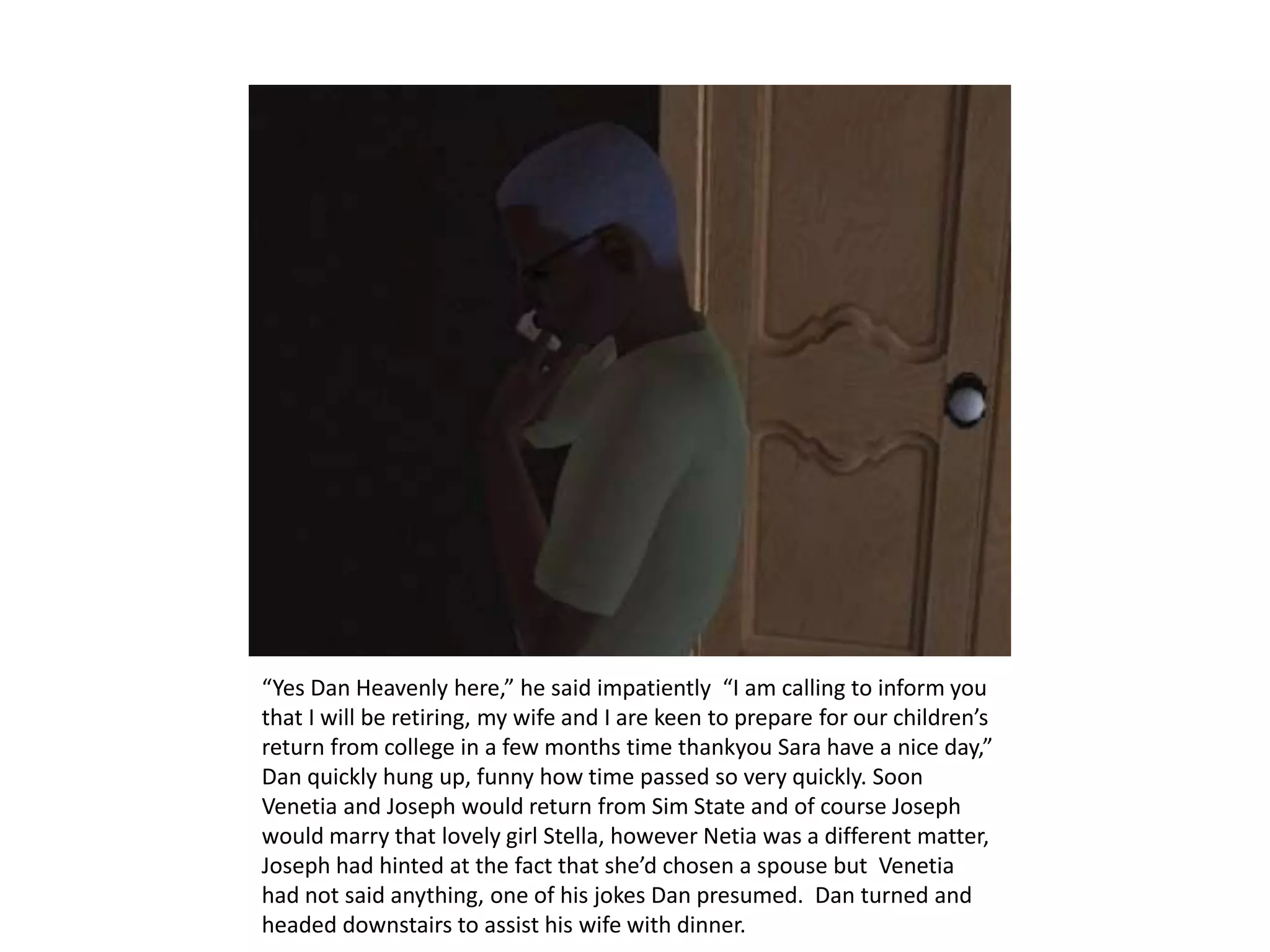 “Yes Dan Heavenly here,” he said impatiently  “I am calling to inform you  that I will be retiring, my wife and I are keen to prepare for our children’s return from college in a few months time thankyou Sara have a nice day,” Dan quickly hung up, funny how time passed so very quickly. Soon Venetia and Joseph would return from Sim State and of course Joseph would marry that lovely girl Stella, however Netia was a different matter, Joseph had hinted at the fact that she’d chosen a spouse but  Venetia had not said anything, one of his jokes Dan presumed.  Dan turned and headed downstairs to assist his wife with dinner.