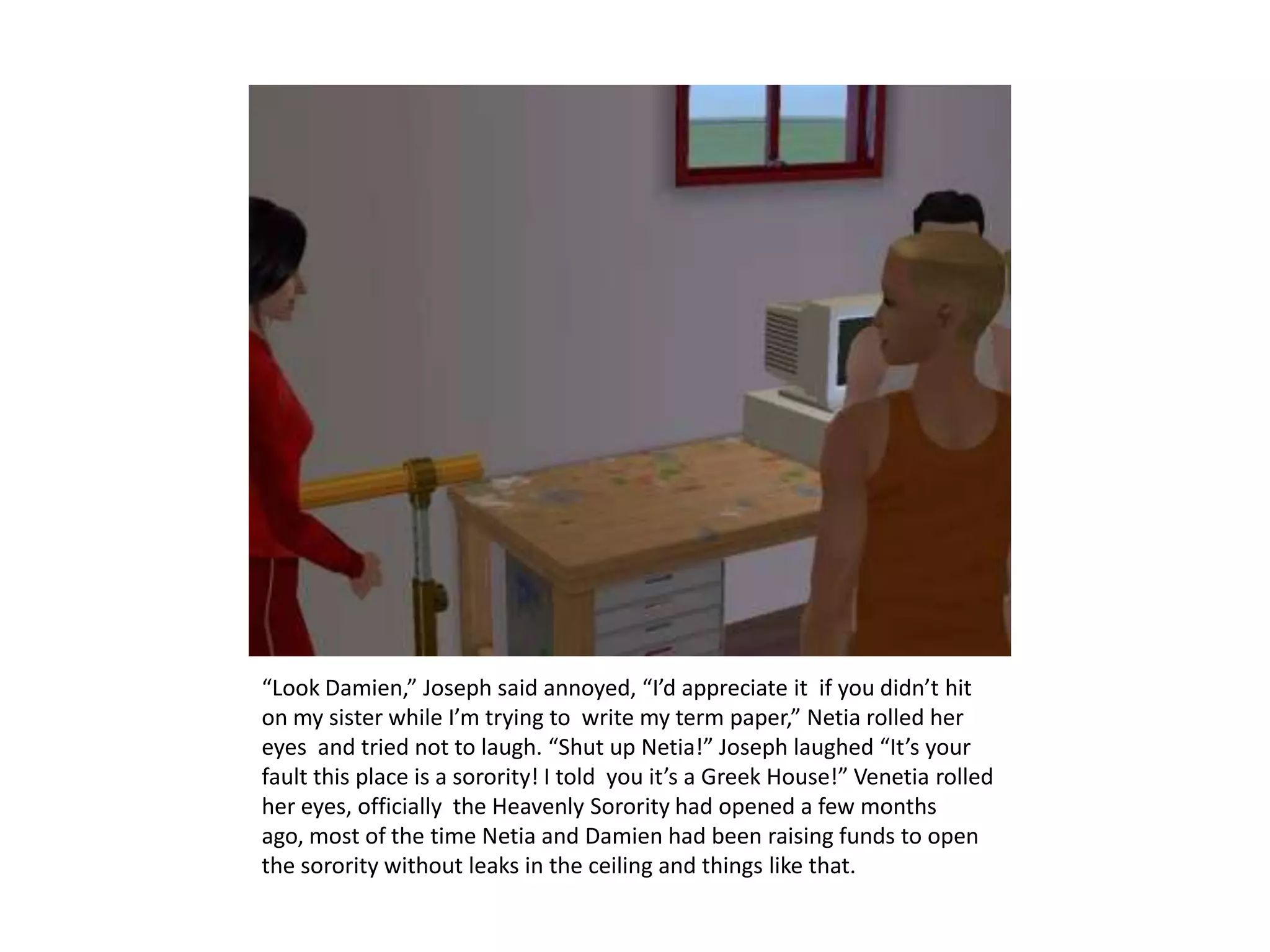 “Look Damien,” Joseph said annoyed, “I’d appreciate it  if you didn’t hit on my sister while I’m trying to  write my term paper,” Netia rolled her eyes  and tried not to laugh. “Shut up Netia!” Joseph laughed “It’s your fault this place is a sorority! I told  you it’s a Greek House!” Venetia rolled her eyes, officially  the Heavenly Sorority had opened a few months ago, most of the time Netia and Damien had been raising funds to open the sorority without leaks in the ceiling and things like that.