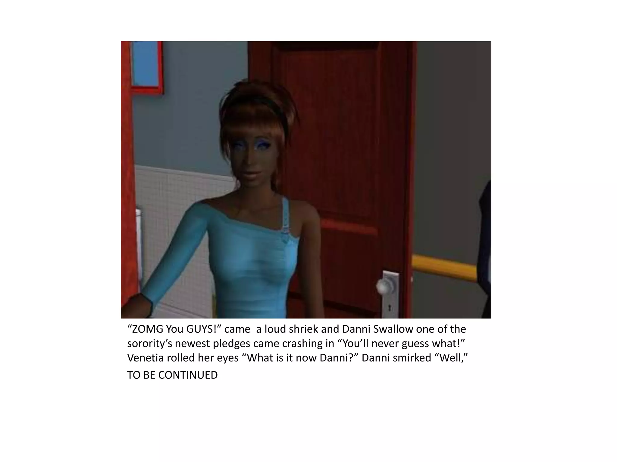“ZOMG You GUYS!” came  a loud shriek and Danni Swallow one of the sorority’s newest pledges came crashing in “You’ll never guess what!” Venetia rolled her eyes “What is it now Danni?” Danni smirked “Well,”TO BE CONTINUED