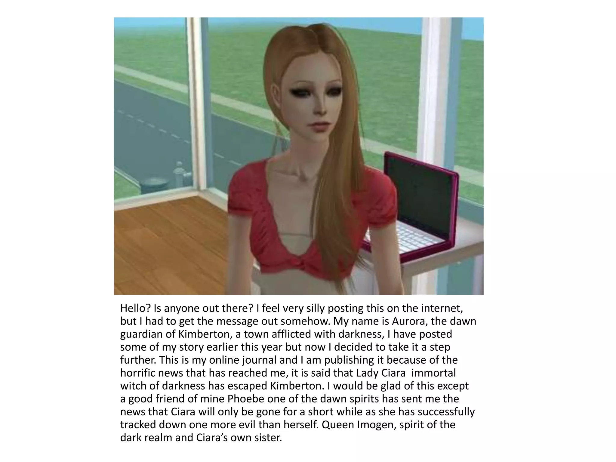 Hello? Is anyone out there? I feel very silly posting this on the internet, but I had to get the message out somehow. My name is Aurora, the dawn guardian of Kimberton, a town afflicted with darkness, I have posted some of my story earlier this year but now I decided to take it a step further. This is my online journal and I am publishing it because of the horrific news that has reached me, it is said that Lady Ciara  immortal witch of darkness has escaped Kimberton. I would be glad of this except a good friend of mine Phoebe one of the dawn spirits has sent me the news that Ciara will only be gone for a short while as she has successfully tracked down one more evil than herself. Queen Imogen, spirit of the dark realm and Ciara’s own sister. 