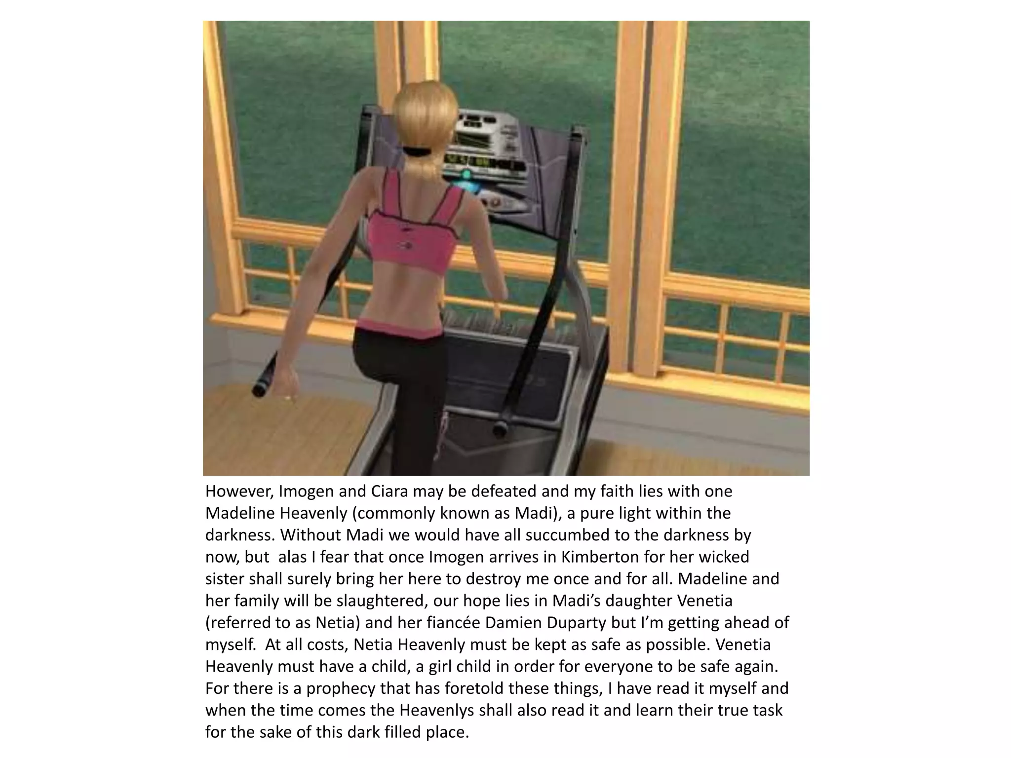 However, Imogen and Ciara may be defeated and my faith lies with one Madeline Heavenly (commonly known as Madi), a pure light within the darkness. Without Madi we would have all succumbed to the darkness by now, but  alas I fear that once Imogen arrives in Kimberton for her wicked sister shall surely bring her here to destroy me once and for all. Madeline and her family will be slaughtered, our hope lies in Madi’s daughter Venetia (referred to as Netia) and her fiancée Damien Duparty but I’m getting ahead of myself.  At all costs, Netia Heavenly must be kept as safe as possible. Venetia Heavenly must have a child, a girl child in order for everyone to be safe again. For there is a prophecy that has foretold these things, I have read it myself and when the time comes the Heavenlys shall also read it and learn their true task for the sake of this dark filled place. 