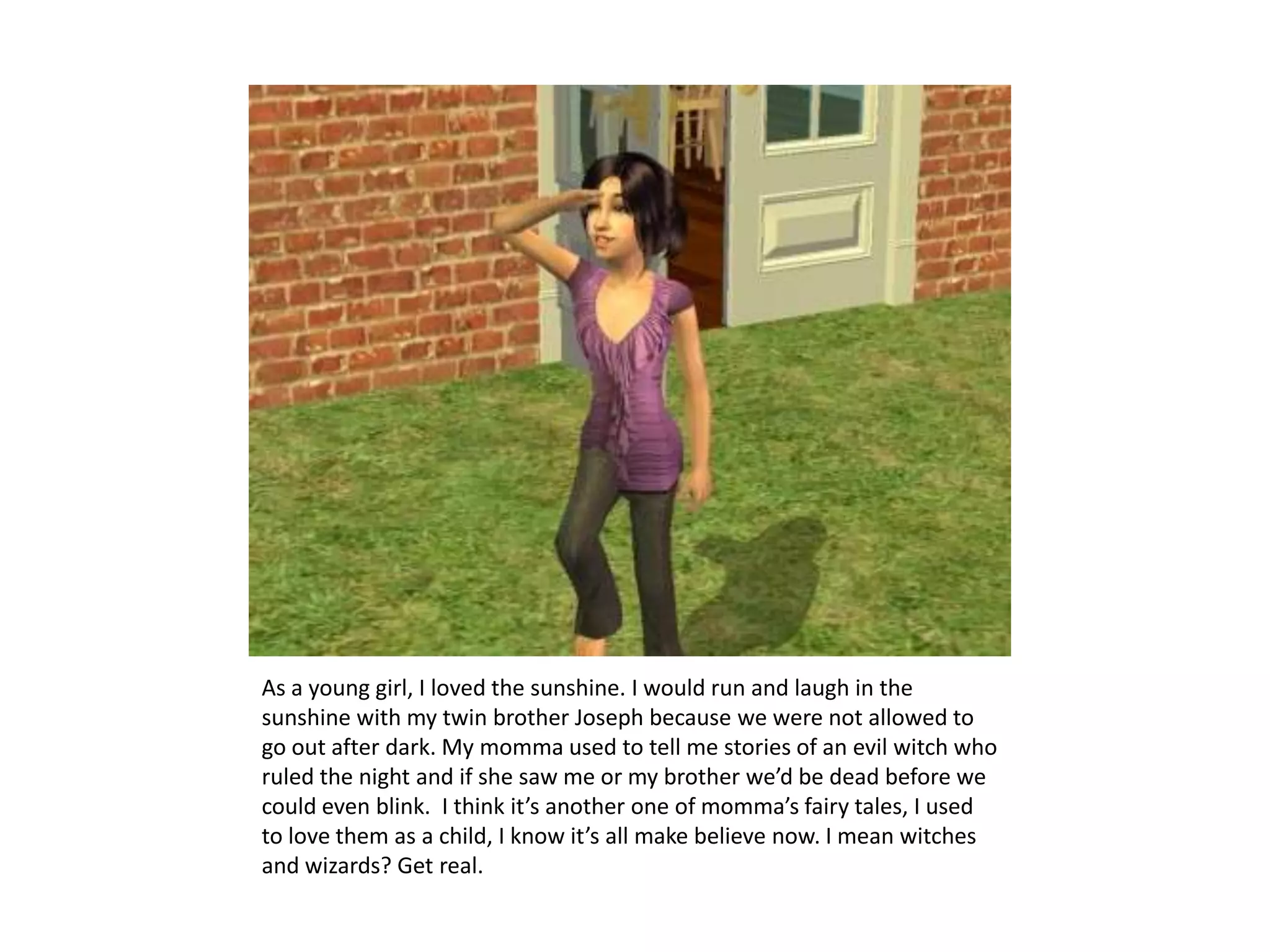 As a young girl, I loved the sunshine. I would run and laugh in the sunshine with my twin brother Joseph because we were not allowed to go out after dark. My momma used to tell me stories of an evil witch who ruled the night and if she saw me or my brother we’d be dead before we could even blink.  I think it’s another one of momma’s fairy tales, I used to love them as a child, I know it’s all make believe now. I mean witches and wizards? Get real.