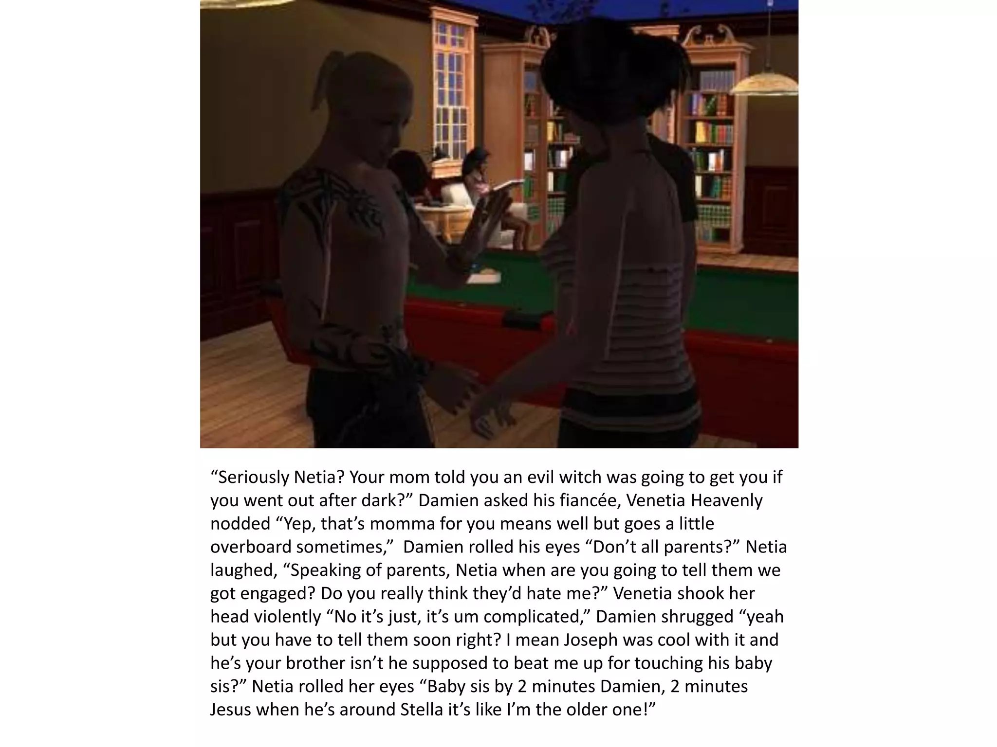 “Seriously Netia? Your mom told you an evil witch was going to get you if you went out after dark?” Damien asked his fiancée, Venetia Heavenly nodded “Yep, that’s momma for you means well but goes a little overboard sometimes,”  Damien rolled his eyes “Don’t all parents?” Netia laughed, “Speaking of parents, Netia when are you going to tell them we got engaged? Do you really think they’d hate me?” Venetia shook her head violently “No it’s just, it’s um complicated,” Damien shrugged “yeah but you have to tell them soon right? I mean Joseph was cool with it and he’s your brother isn’t he supposed to beat me up for touching his baby sis?” Netia rolled her eyes “Baby sis by 2 minutes Damien, 2 minutes Jesus when he’s around Stella it’s like I’m the older one!”