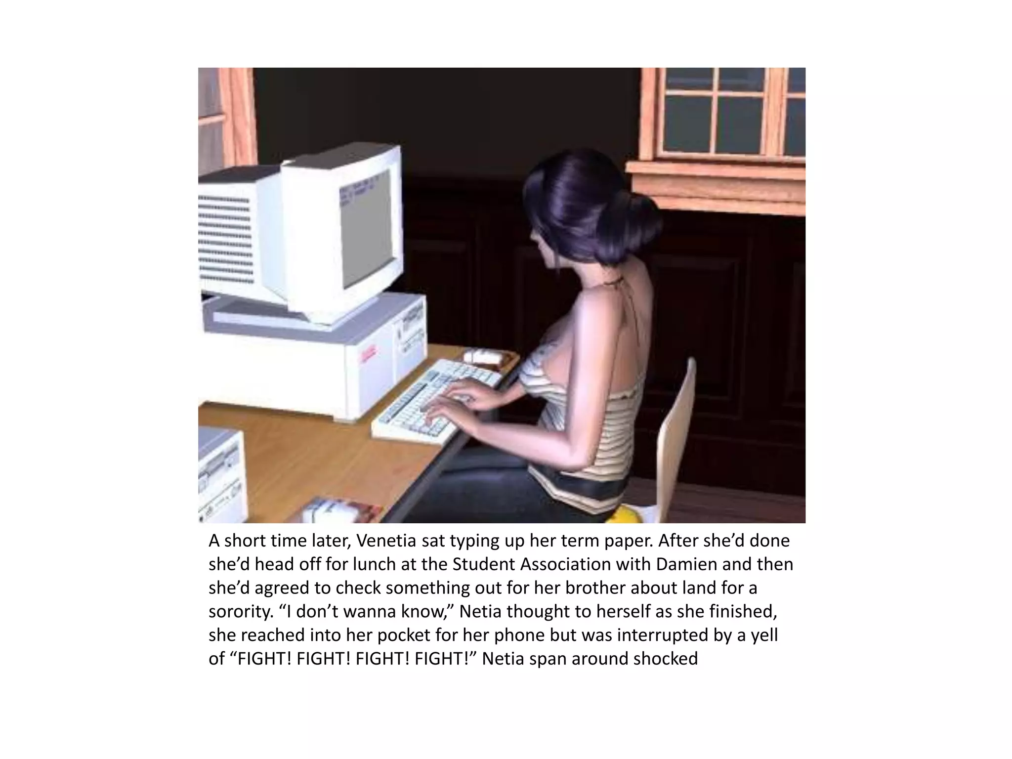 A short time later, Venetia sat typing up her term paper. After she’d done she’d head off for lunch at the Student Association with Damien and then she’d agreed to check something out for her brother about land for a sorority. “I don’t wanna know,” Netia thought to herself as she finished,  she reached into her pocket for her phone but was interrupted by a yell of “FIGHT! FIGHT! FIGHT! FIGHT!” Netia span around shocked