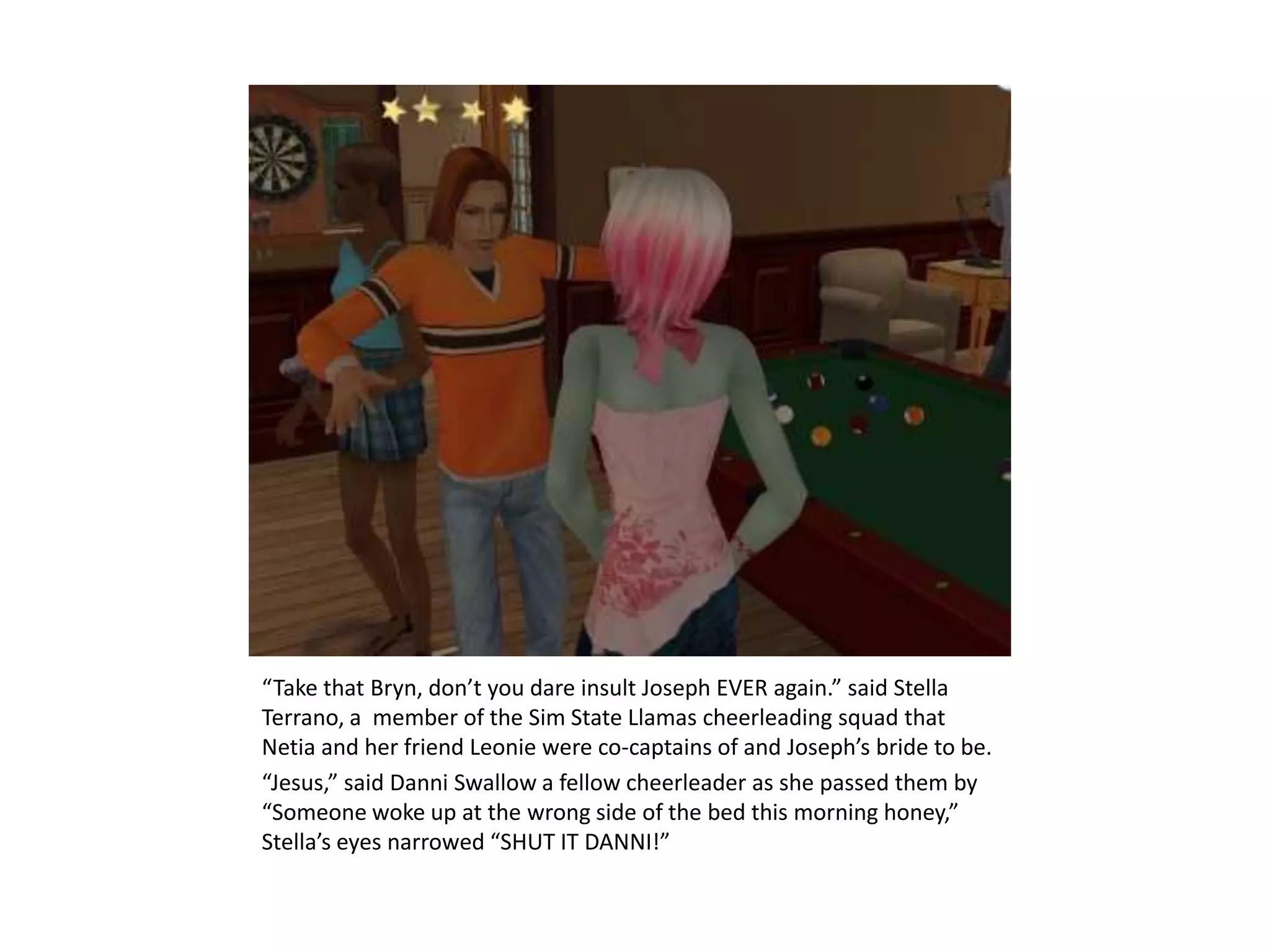 “Take that Bryn, don’t you dare insult Joseph EVER again.” said Stella Terrano, a  member of the Sim State Llamas cheerleading squad that Netia and her friend Leonie were co-captains of and Joseph’s bride to be. “Jesus,” said Danni Swallow a fellow cheerleader as she passed them by “Someone woke up at the wrong side of the bed this morning honey,” Stella’s eyes narrowed “SHUT IT DANNI!”
