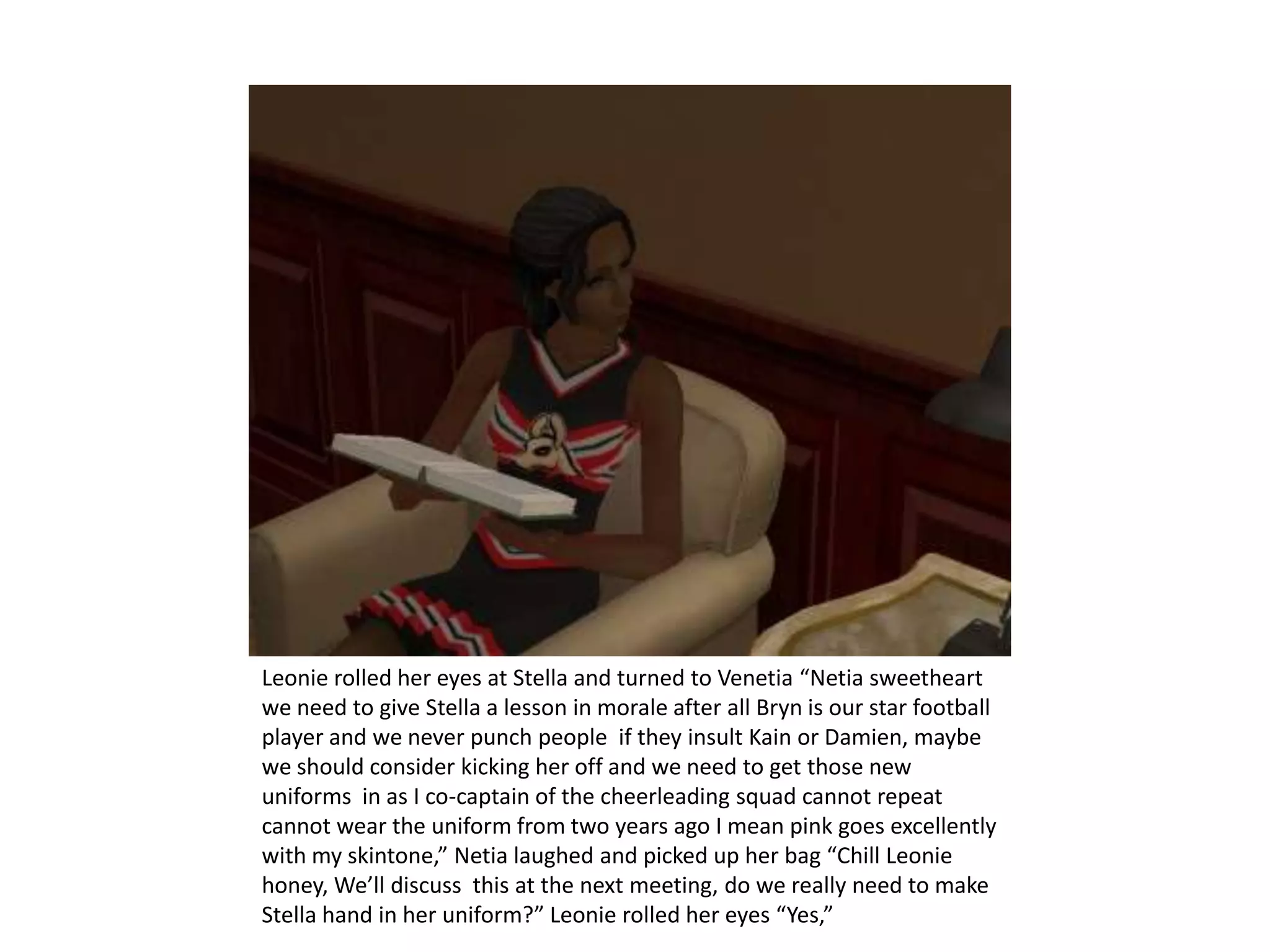 Leonie rolled her eyes at Stella and turned to Venetia “Netia sweetheart we need to give Stella a lesson in morale after all Bryn is our star football player and we never punch people  if they insult Kain or Damien, maybe we should consider kicking her off and we need to get those new uniforms  in as I co-captain of the cheerleading squad cannot repeat cannot wear the uniform from two years ago I mean pink goes excellently with my skintone,” Netia laughed and picked up her bag “Chill Leonie honey, We’ll discuss  this at the next meeting, do we really need to make Stella hand in her uniform?” Leonie rolled her eyes “Yes,”