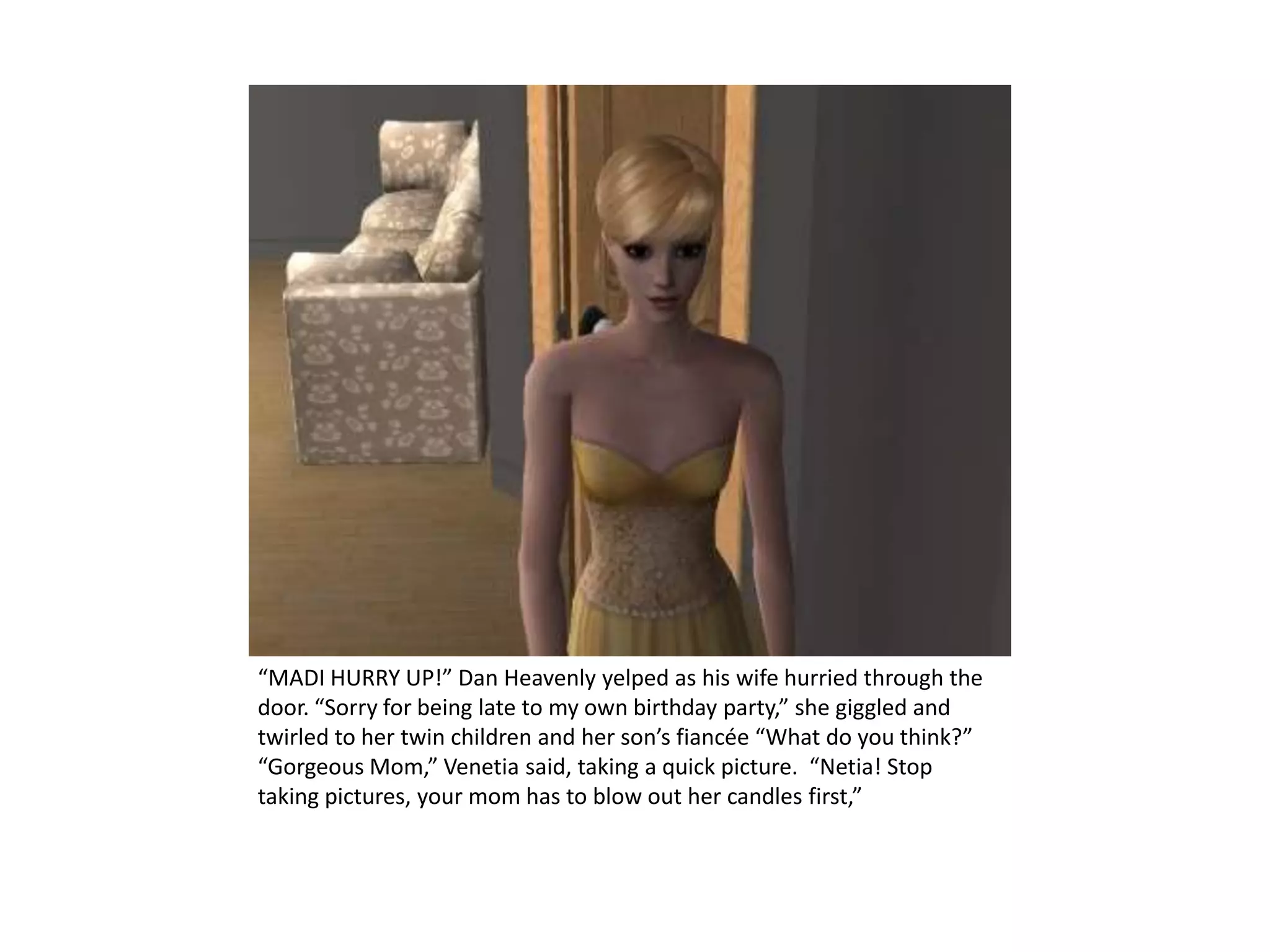 “MADI HURRY UP!” Dan Heavenly yelped as his wife hurried through the door. “Sorry for being late to my own birthday party,” she giggled and twirled to her twin children and her son’s fiancée “What do you think?” “Gorgeous Mom,” Venetia said, taking a quick picture.  “Netia! Stop taking pictures, your mom has to blow out her candles first,”