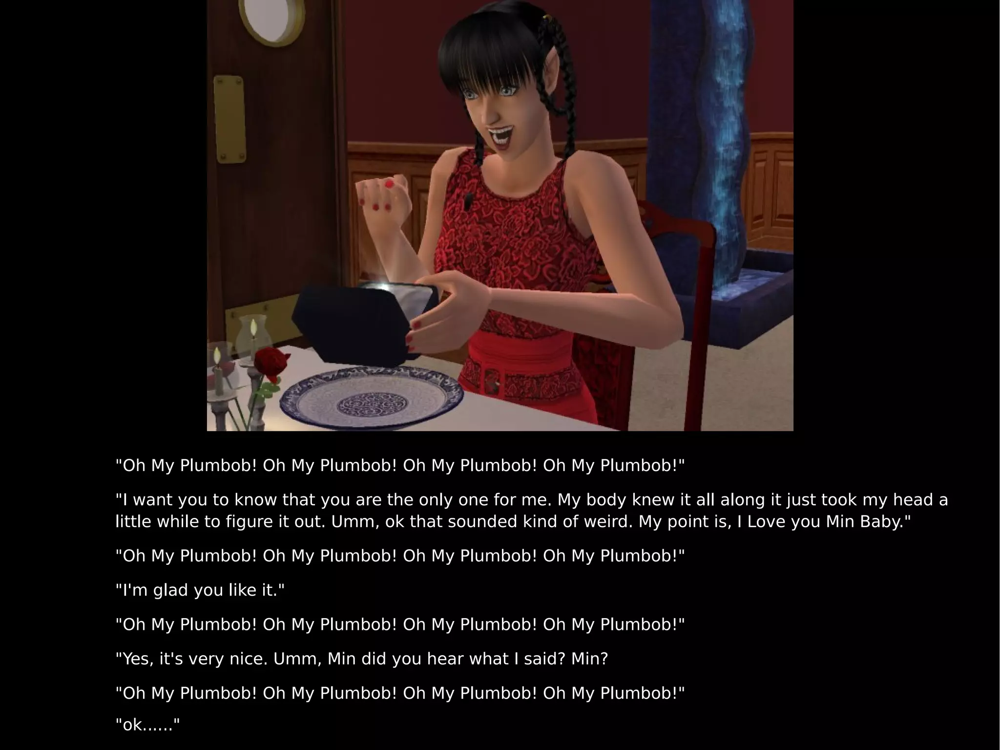 "Oh My Plumbob! Oh My Plumbob! Oh My Plumbob! Oh My Plumbob!" "I want you to know that you are the only one for me. My body knew it all along it just took my head a little while to figure it out. Umm, ok that sounded kind of weird. My point is, I Love you Min Baby." "Oh My Plumbob! Oh My Plumbob! Oh My Plumbob! Oh My Plumbob!" "I'm glad you like it." "Oh My Plumbob! Oh My Plumbob! Oh My Plumbob! Oh My Plumbob!" "Yes, it's very nice. Umm, Min did you hear what I said? Min? "Oh My Plumbob! Oh My Plumbob! Oh My Plumbob! Oh My Plumbob!" "ok......" 