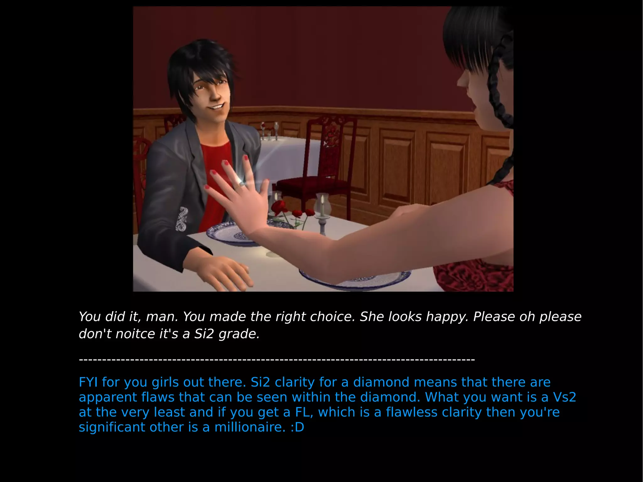 You did it, man. You made the right choice. She looks happy. Please oh please don't noitce it's a Si2 grade. ------------------------------------------------------------------------------------- FYI for you girls out there. Si2 clarity for a diamond means that there are apparent flaws that can be seen within the diamond. What you want is a Vs2 at the very least and if you get a FL, which is a flawless clarity then you're significant other is a millionaire. :D 