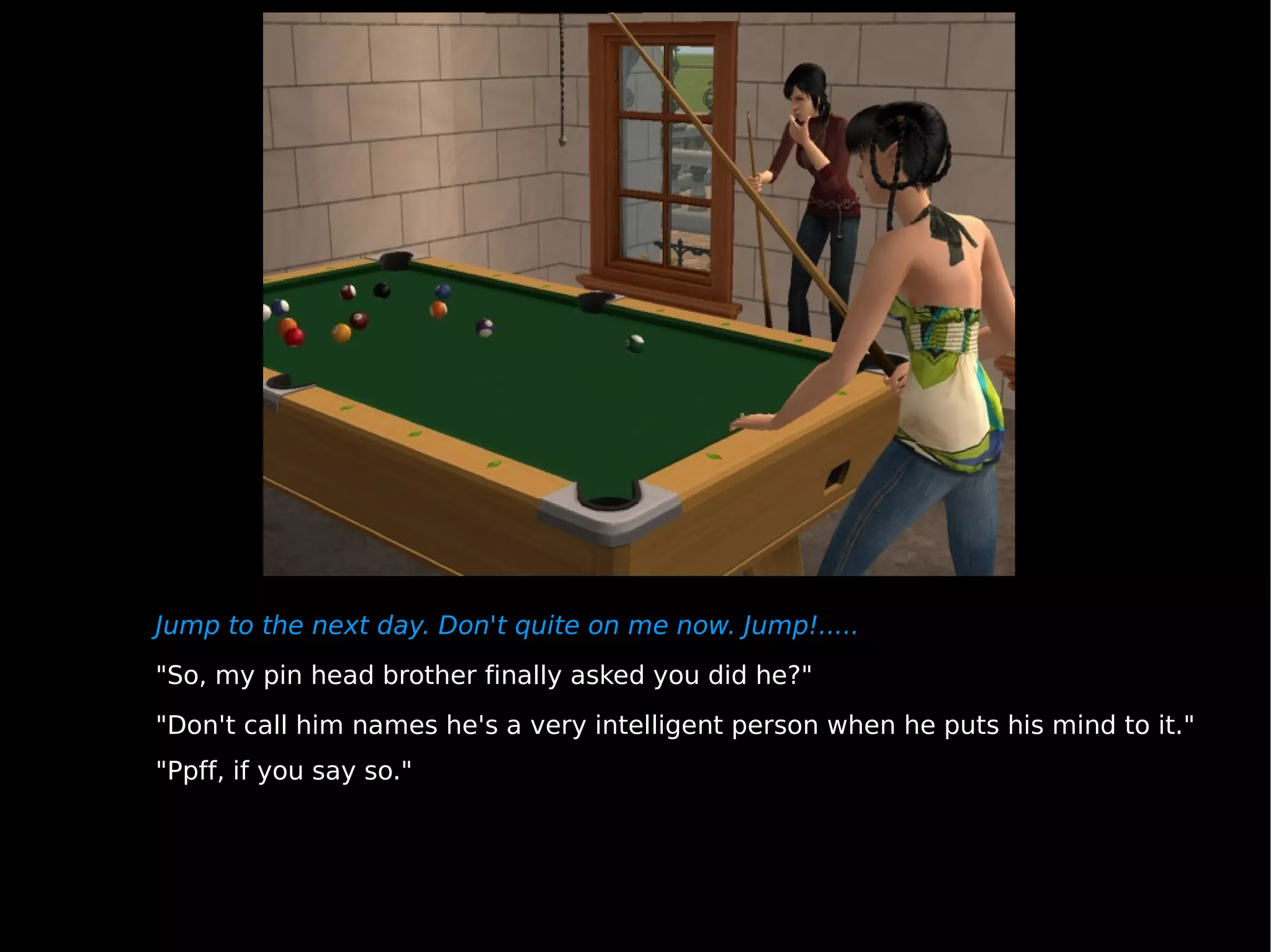 Jump to the next day. Don't quite on me now. Jump!..... "So, my pin head brother finally asked you did he?" "Don't call him names he's a very intelligent person when he puts his mind to it." "Ppff, if you say so." 