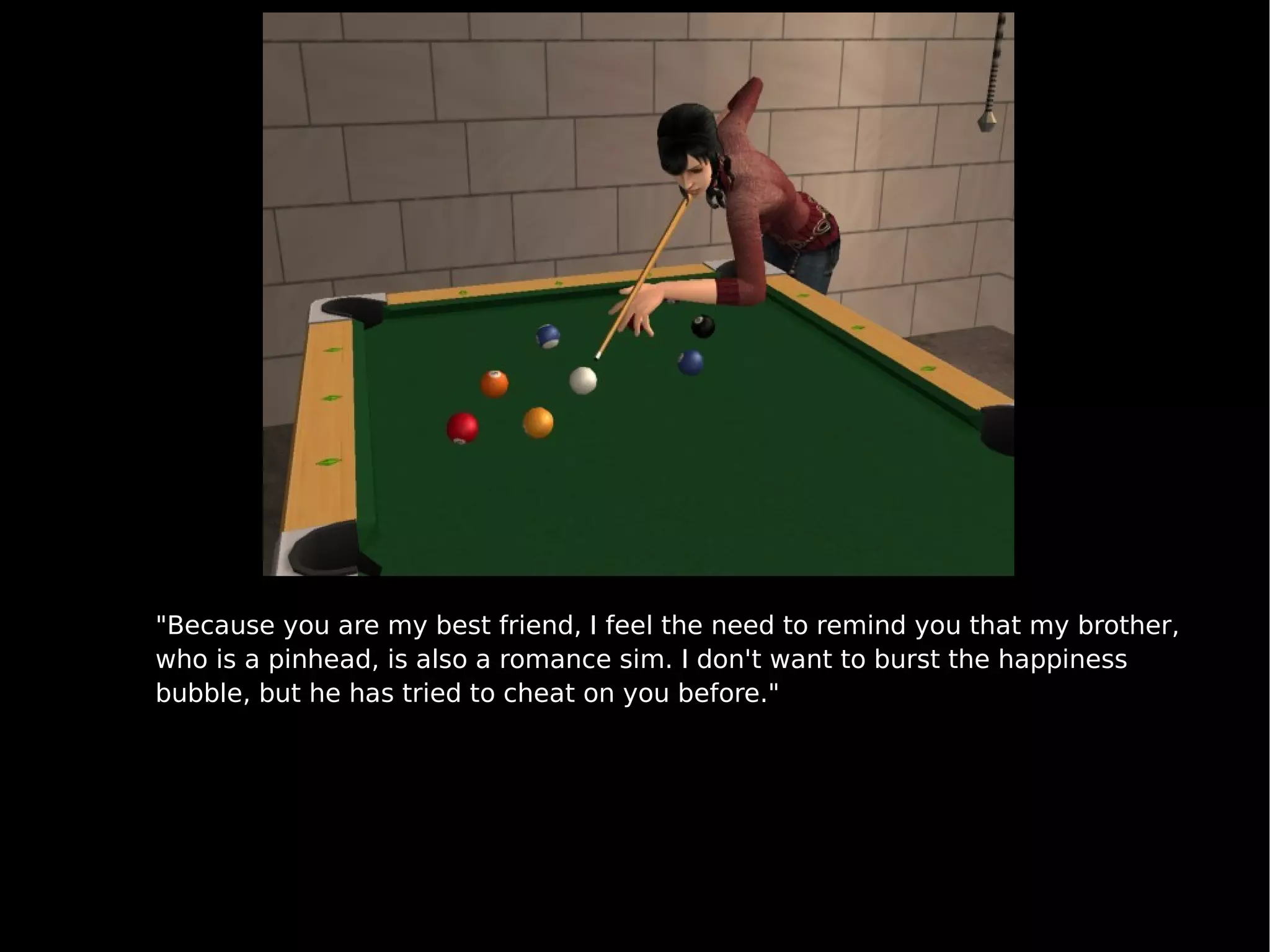 "Because you are my best friend, I feel the need to remind you that my brother, who is a pinhead, is also a romance sim. I don't want to burst the happiness bubble, but he has tried to cheat on you before." 
