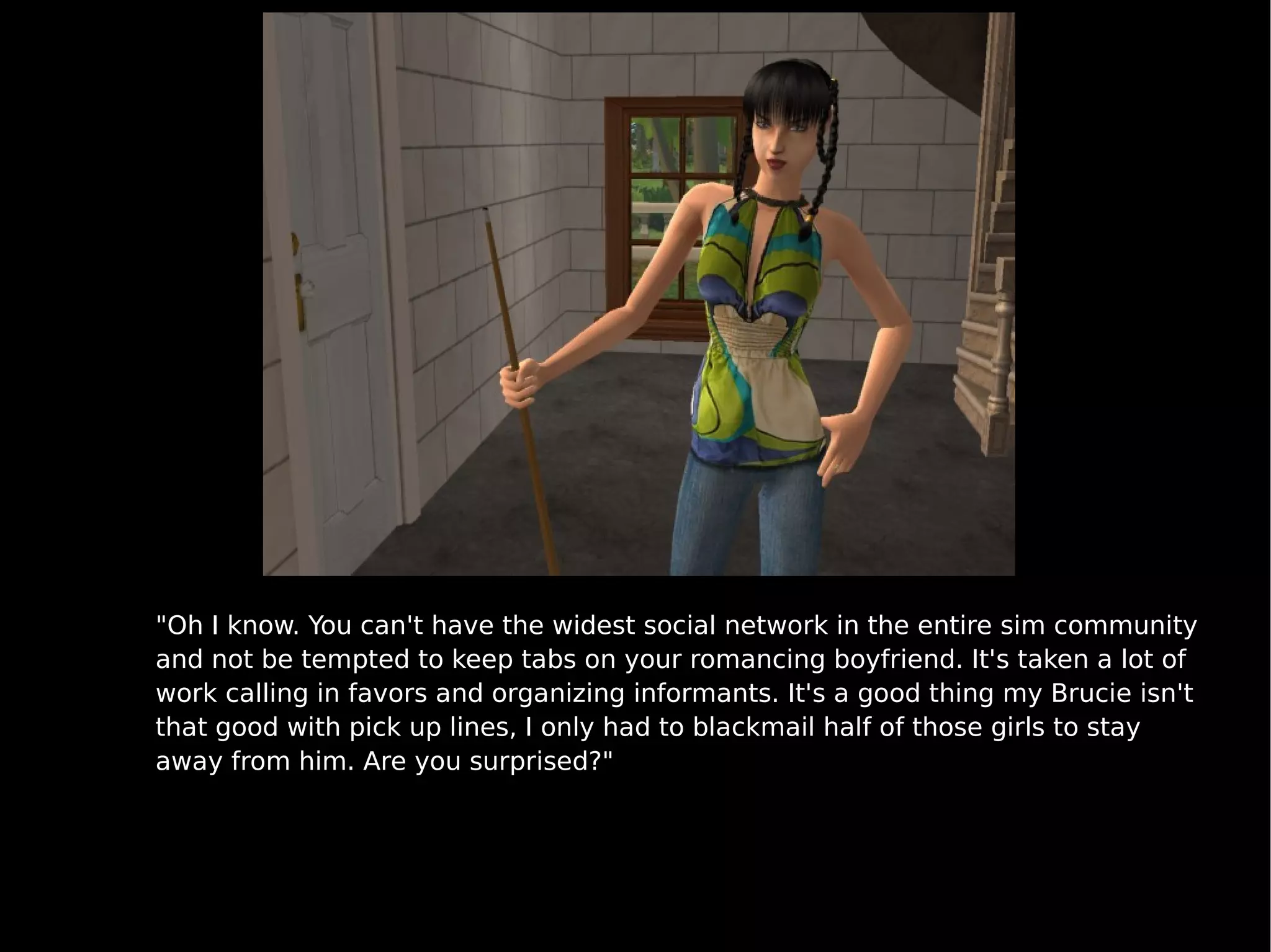 "Oh I know. You can't have the widest social network in the entire sim community and not be tempted to keep tabs on your romancing boyfriend. It's taken a lot of work calling in favors and organizing informants. It's a good thing my Brucie isn't that good with pick up lines, I only had to blackmail half of those girls to stay away from him. Are you surprised?" 