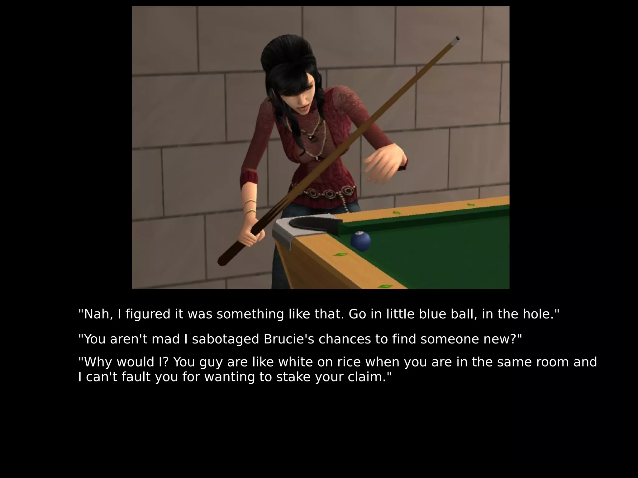 "Nah, I figured it was something like that. Go in little blue ball, in the hole." "You aren't mad I sabotaged Brucie's chances to find someone new?" "Why would I? You guy are like white on rice when you are in the same room and I can't fault you for wanting to stake your claim." 