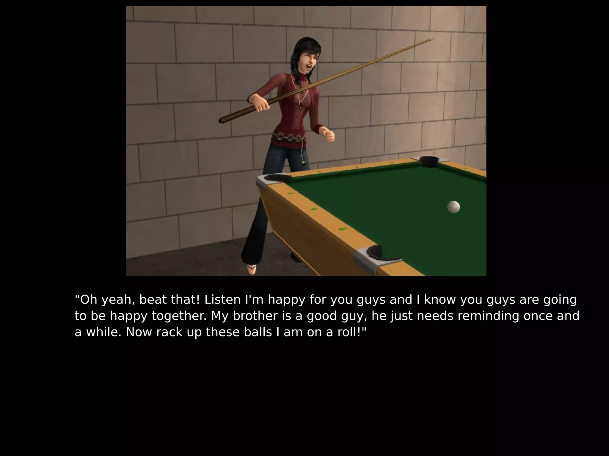 "Oh yeah, beat that! Listen I'm happy for you guys and I know you guys are going to be happy together. My brother is a good guy, he just needs reminding once and a while. Now rack up these balls I am on a roll!" 