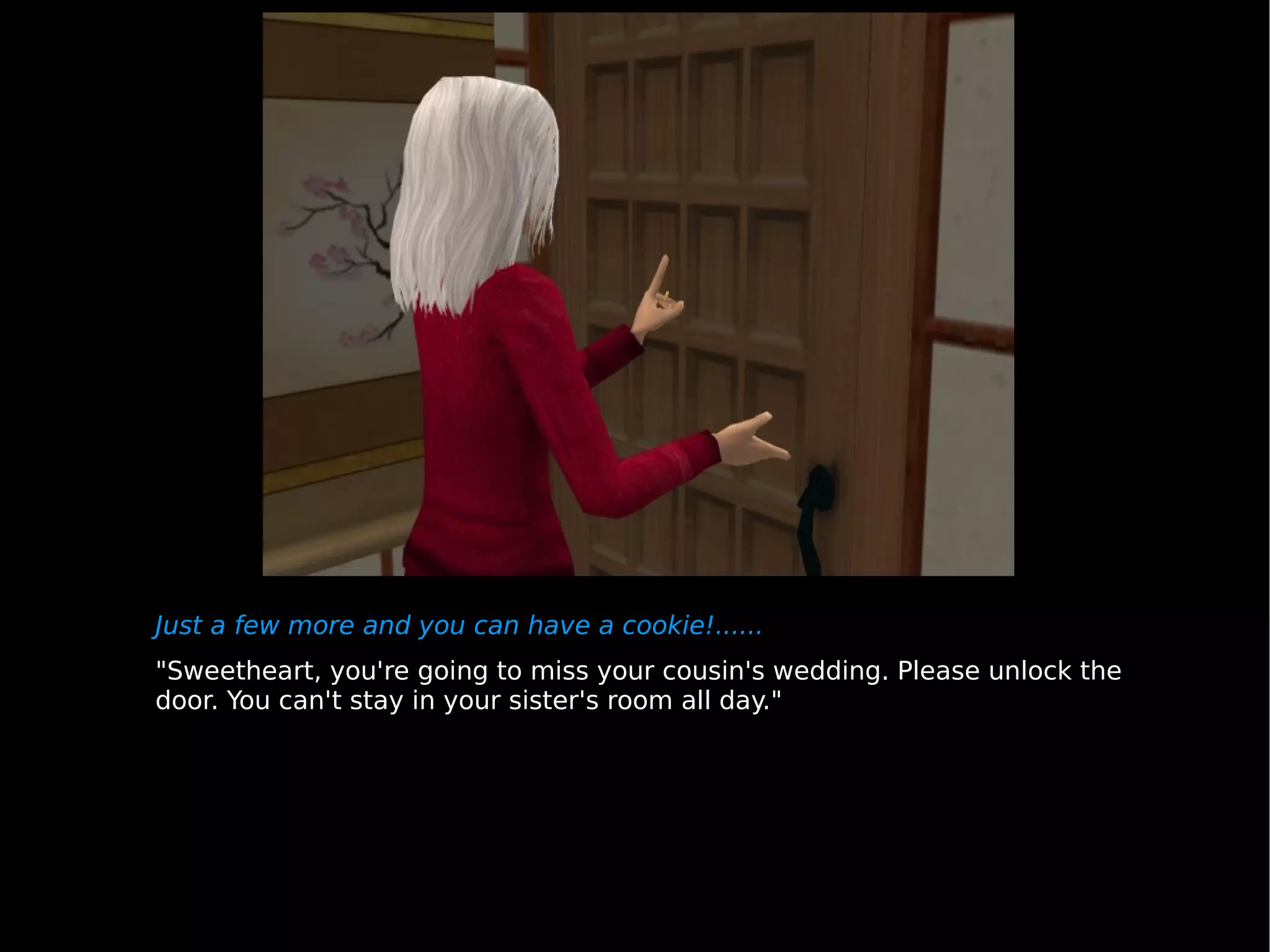 Just a few more and you can have a cookie!...... "Sweetheart, you're going to miss your cousin's wedding. Please unlock the door. You can't stay in your sister's room all day." 