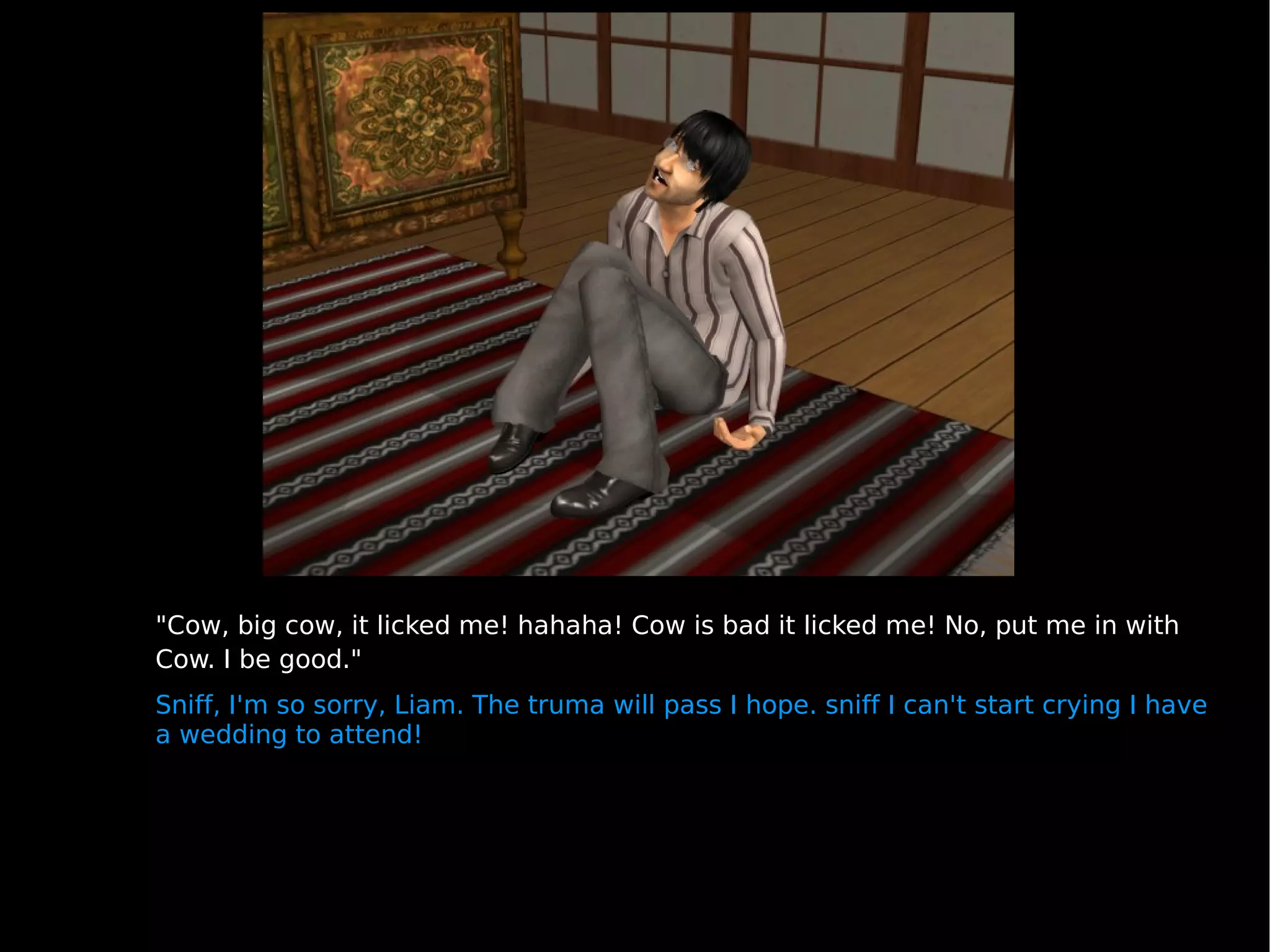 "Cow, big cow, it licked me! hahaha! Cow is bad it licked me! No, put me in with Cow. I be good." Sniff, I'm so sorry, Liam. The truma will pass I hope. sniff I can't start crying I have a wedding to attend! 