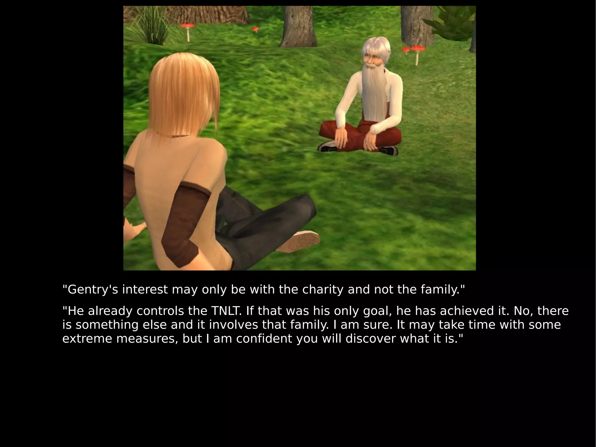 "Gentry's interest may only be with the charity and not the family." "He already controls the TNLT. If that was his only goal, he has achieved it. No, there is something else and it involves that family. I am sure. It may take time with some extreme measures, but I am confident you will discover what it is." 