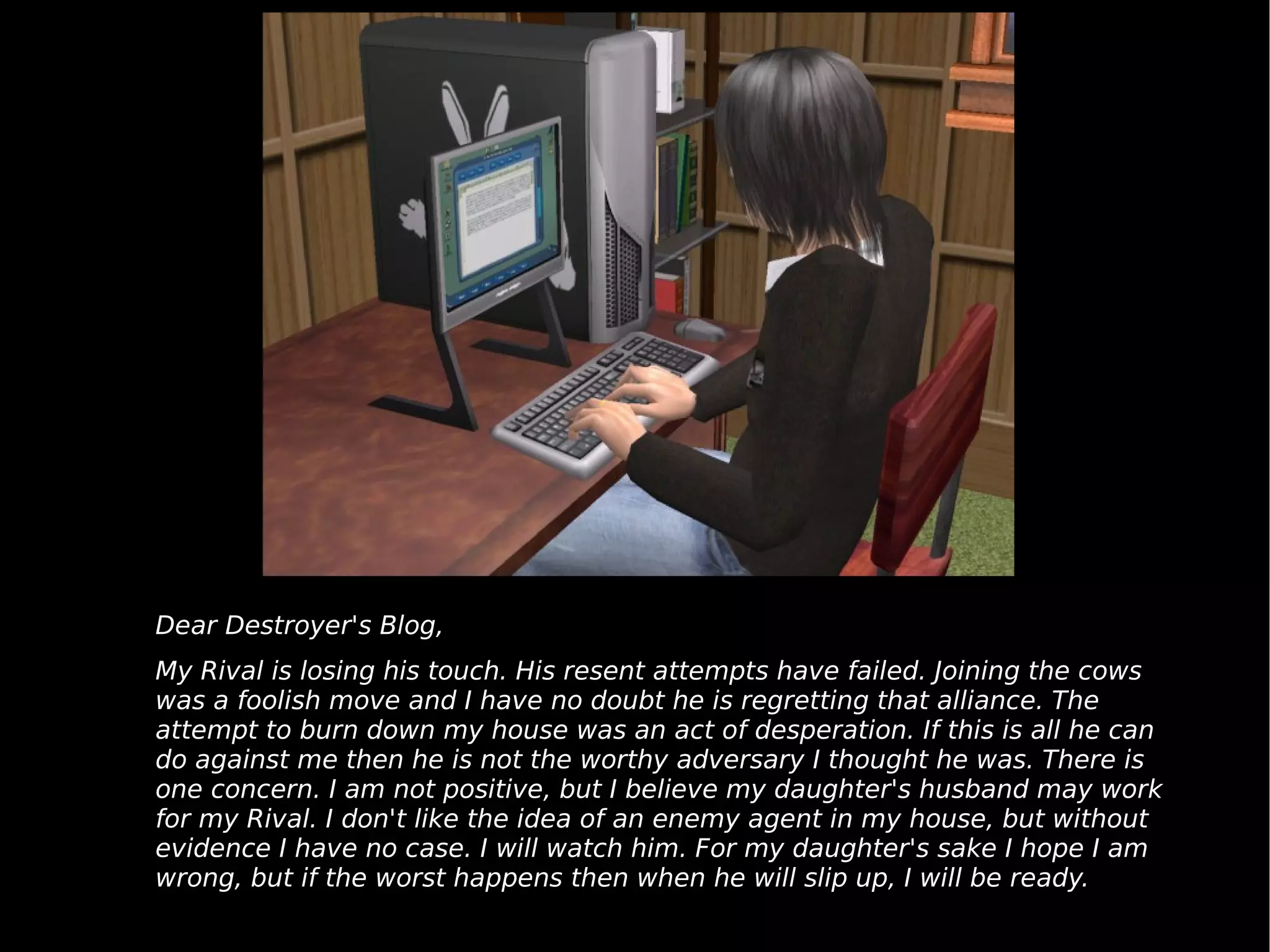 Dear Destroyer's Blog, My Rival is losing his touch. His resent attempts have failed. Joining the cows was a foolish move and I have no doubt he is regretting that alliance. The attempt to burn down my house was an act of desperation. If this is all he can do against me then he is not the worthy adversary I thought he was. There is one concern. I am not positive, but I believe my daughter's husband may work for my Rival. I don't like the idea of an enemy agent in my house, but without evidence I have no case. I will watch him. For my daughter's sake I hope I am wrong, but if the worst happens then when he will slip up, I will be ready. 