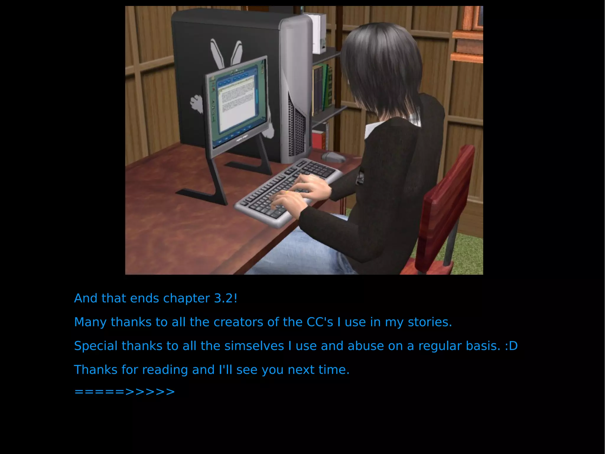 And that ends chapter 3.2!  Many thanks to all the creators of the CC's I use in my stories.  Special thanks to all the simselves I use and abuse on a regular basis. :D Thanks for reading and I'll see you next time. =====>>>>> 