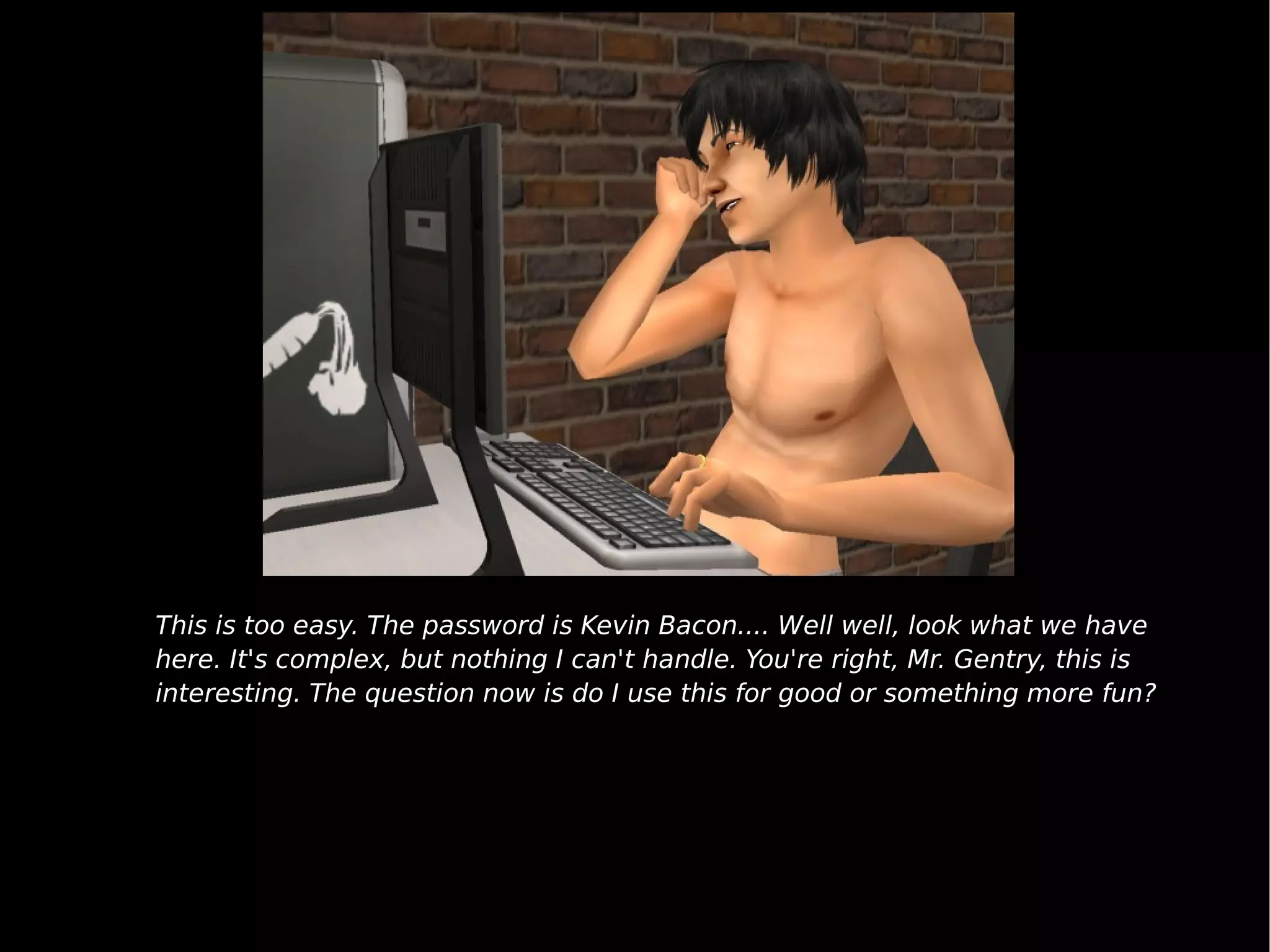 This is too easy. The password is Kevin Bacon.... Well well, look what we have here. It's complex, but nothing I can't handle. You're right, Mr. Gentry, this is interesting. The question now is do I use this for good or something more fun? 