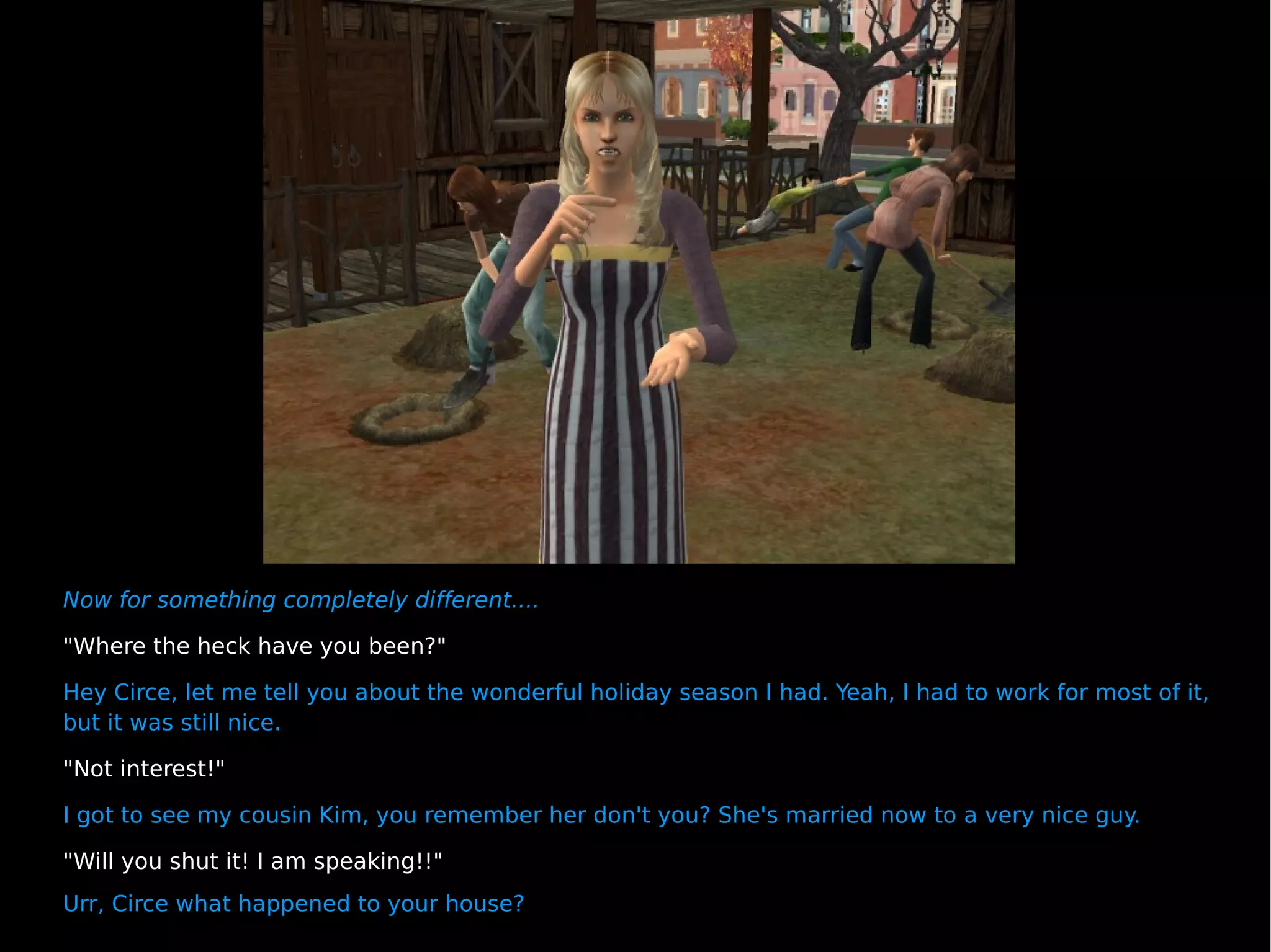 Now for something completely different.... "Where the heck have you been?" Hey Circe, let me tell you about the wonderful holiday season I had. Yeah, I had to work for most of it, but it was still nice. "Not interest!" I got to see my cousin Kim, you remember her don't you? She's married now to a very nice guy. "Will you shut it! I am speaking!!"  Urr, Circe what happened to your house? 