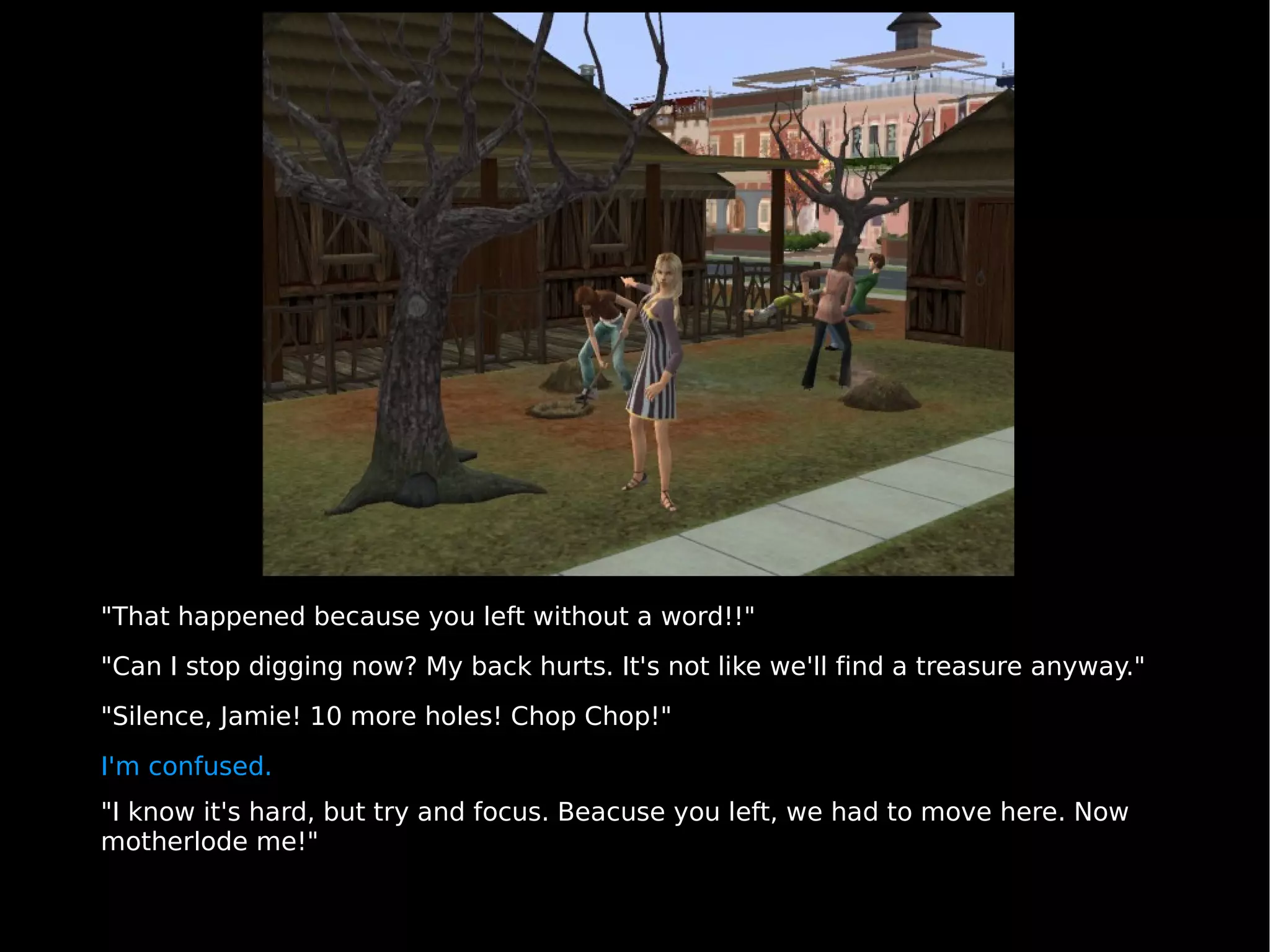 "That happened because you left without a word!!" "Can I stop digging now? My back hurts. It's not like we'll find a treasure anyway." "Silence, Jamie! 10 more holes! Chop Chop!" I'm confused. "I know it's hard, but try and focus. Beacuse you left, we had to move here. Now motherlode me!" 