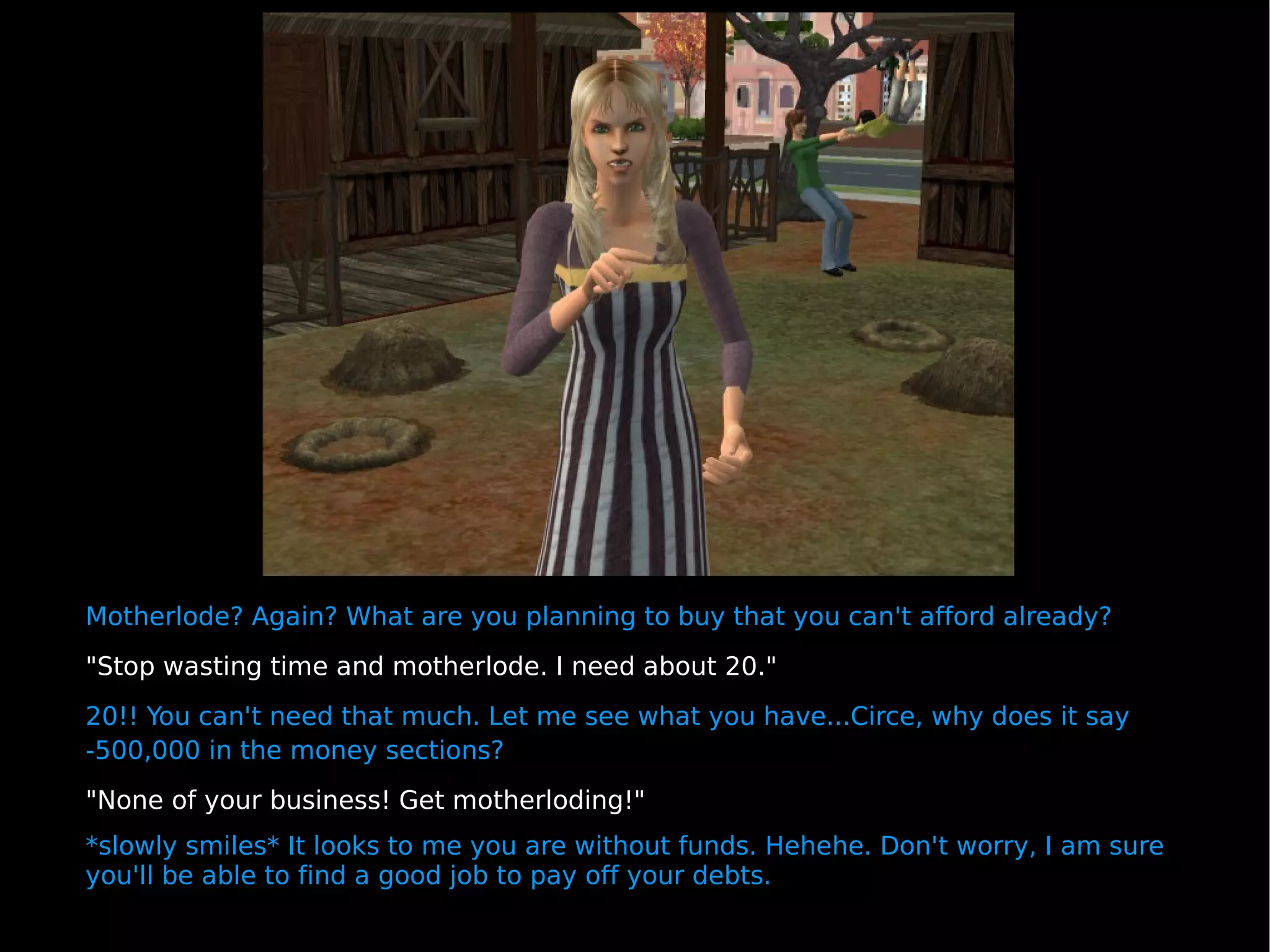 Motherlode? Again? What are you planning to buy that you can't afford already? "Stop wasting time and motherlode. I need about 20." 20!! You can't need that much. Let me see what you have...Circe, why does it say -500,000 in the money sections?  "None of your business! Get motherloding!" *slowly smiles* It looks to me you are without funds. Hehehe. Don't worry, I am sure you'll be able to find a good job to pay off your debts. 
