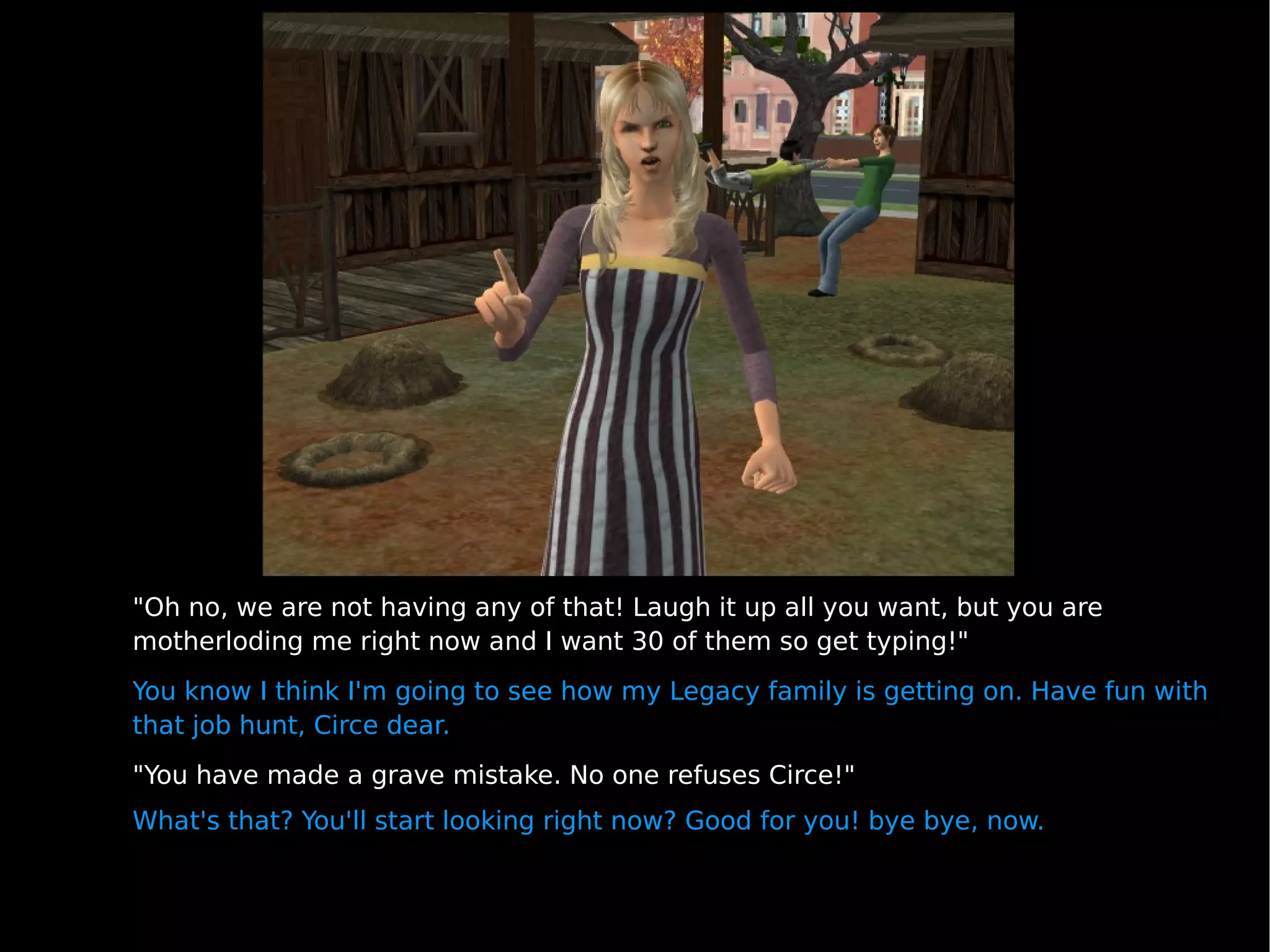 "Oh no, we are not having any of that! Laugh it up all you want, but you are motherloding me right now and I want 30 of them so get typing!" You know I think I'm going to see how my Legacy family is getting on. Have fun with that job hunt, Circe dear. "You have made a grave mistake. No one refuses Circe!" What's that? You'll start looking right now? Good for you! bye bye, now. 