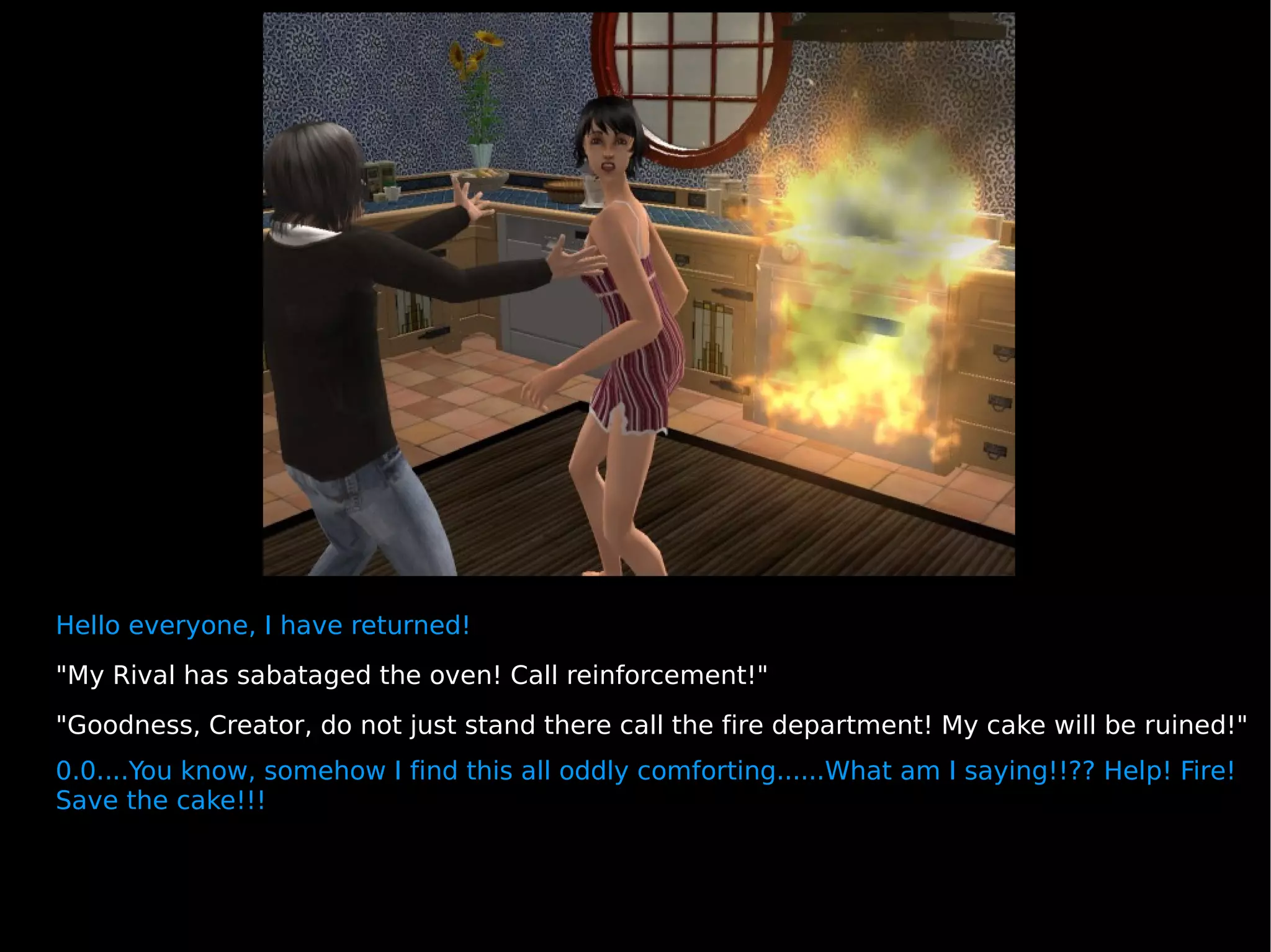 Hello everyone, I have returned! "My Rival has sabataged the oven! Call reinforcement!" "Goodness, Creator, do not just stand there call the fire department! My cake will be ruined!" 0.0....You know, somehow I find this all oddly comforting......What am I saying!!?? Help! Fire! Save the cake!!! 