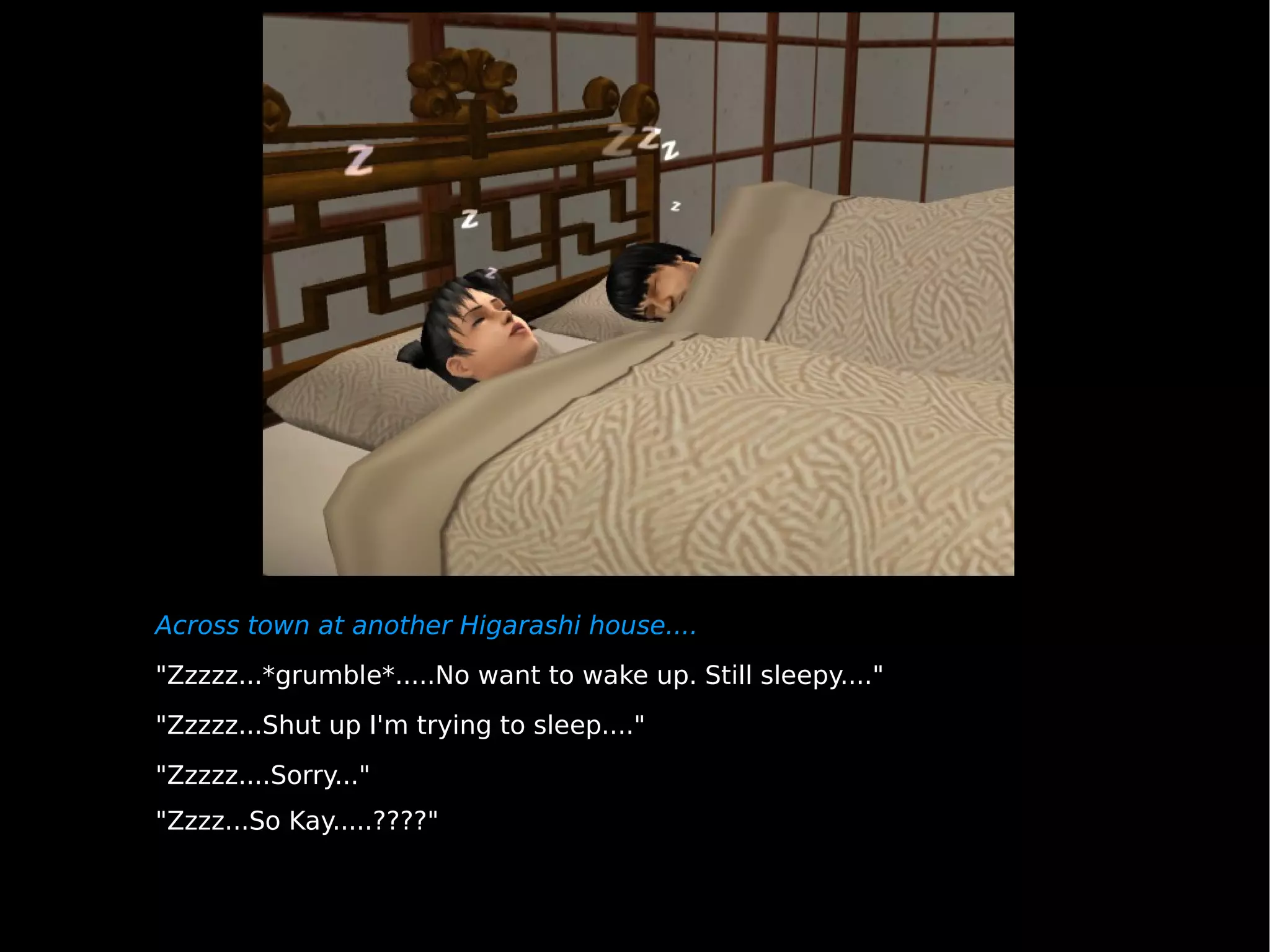 Across town at another Higarashi house.... "Zzzzz...*grumble*.....No want to wake up. Still sleepy...." "Zzzzz...Shut up I'm trying to sleep...." "Zzzzz....Sorry..." "Zzzz...So Kay.....????" 