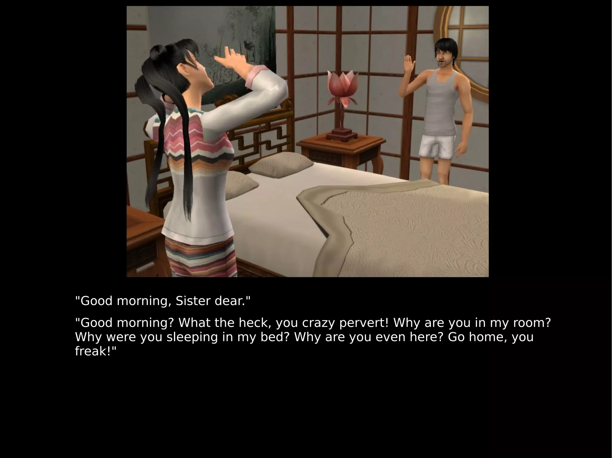 "Good morning, Sister dear." "Good morning? What the heck, you crazy pervert! Why are you in my room? Why were you sleeping in my bed? Why are you even here? Go home, you freak!" 