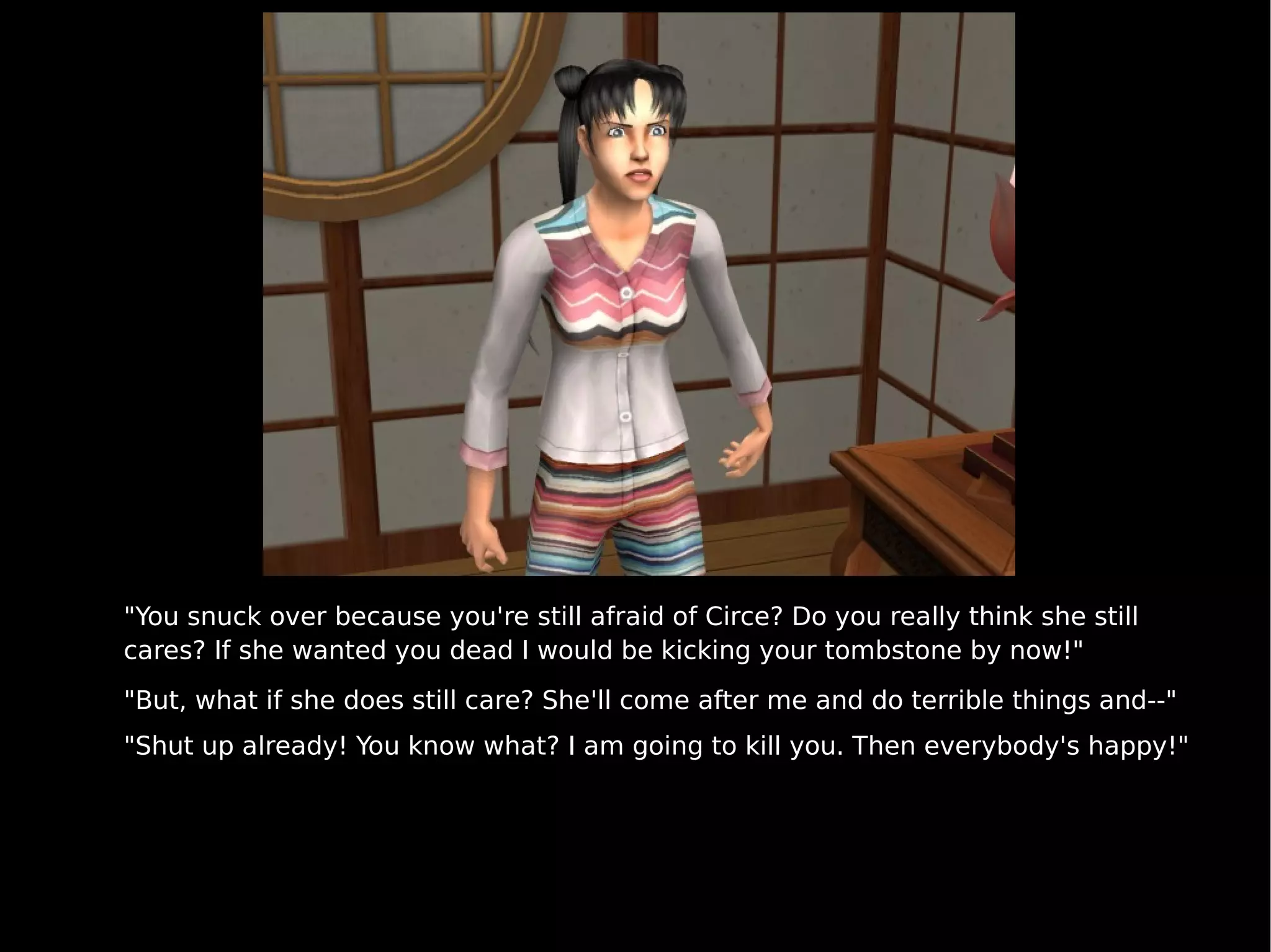 "You snuck over because you're still afraid of Circe? Do you really think she still cares? If she wanted you dead I would be kicking your tombstone by now!" "But, what if she does still care? She'll come after me and do terrible things and--" "Shut up already! You know what? I am going to kill you. Then everybody's happy!" 