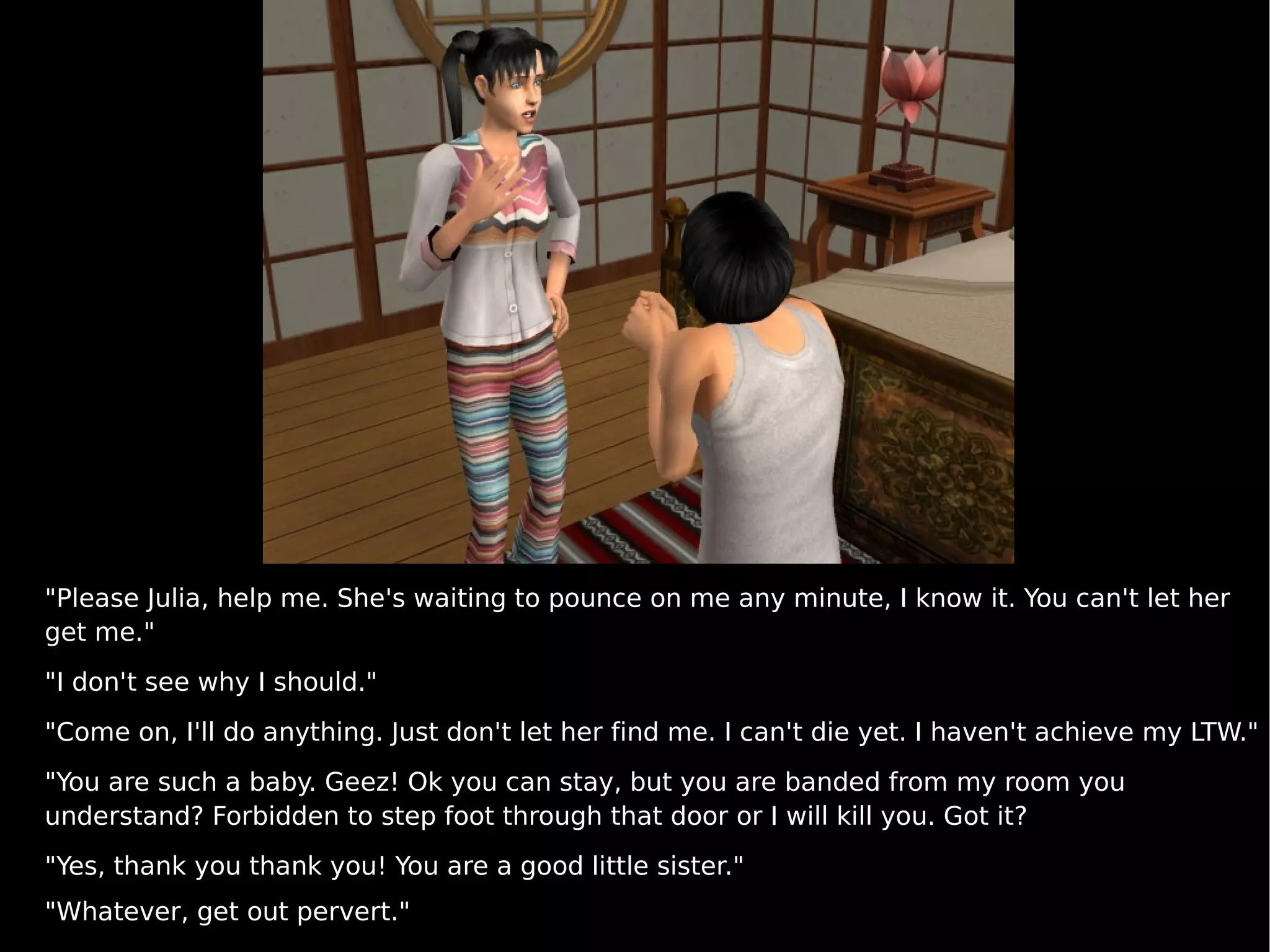 "Please Julia, help me. She's waiting to pounce on me any minute, I know it. You can't let her get me." "I don't see why I should." "Come on, I'll do anything. Just don't let her find me. I can't die yet. I haven't achieve my LTW." "You are such a baby. Geez! Ok you can stay, but you are banded from my room you understand? Forbidden to step foot through that door or I will kill you. Got it? "Yes, thank you thank you! You are a good little sister." "Whatever, get out pervert." 
