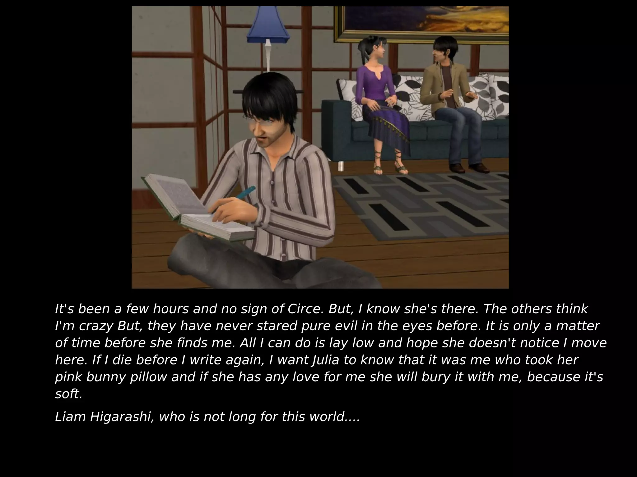 It's been a few hours and no sign of Circe. But, I know she's there. The others think I'm crazy But, they have never stared pure evil in the eyes before. It is only a matter of time before she finds me. All I can do is lay low and hope she doesn't notice I move here. If I die before I write again, I want Julia to know that it was me who took her pink bunny pillow and if she has any love for me she will bury it with me, because it's soft. Liam Higarashi, who is not long for this world.... 