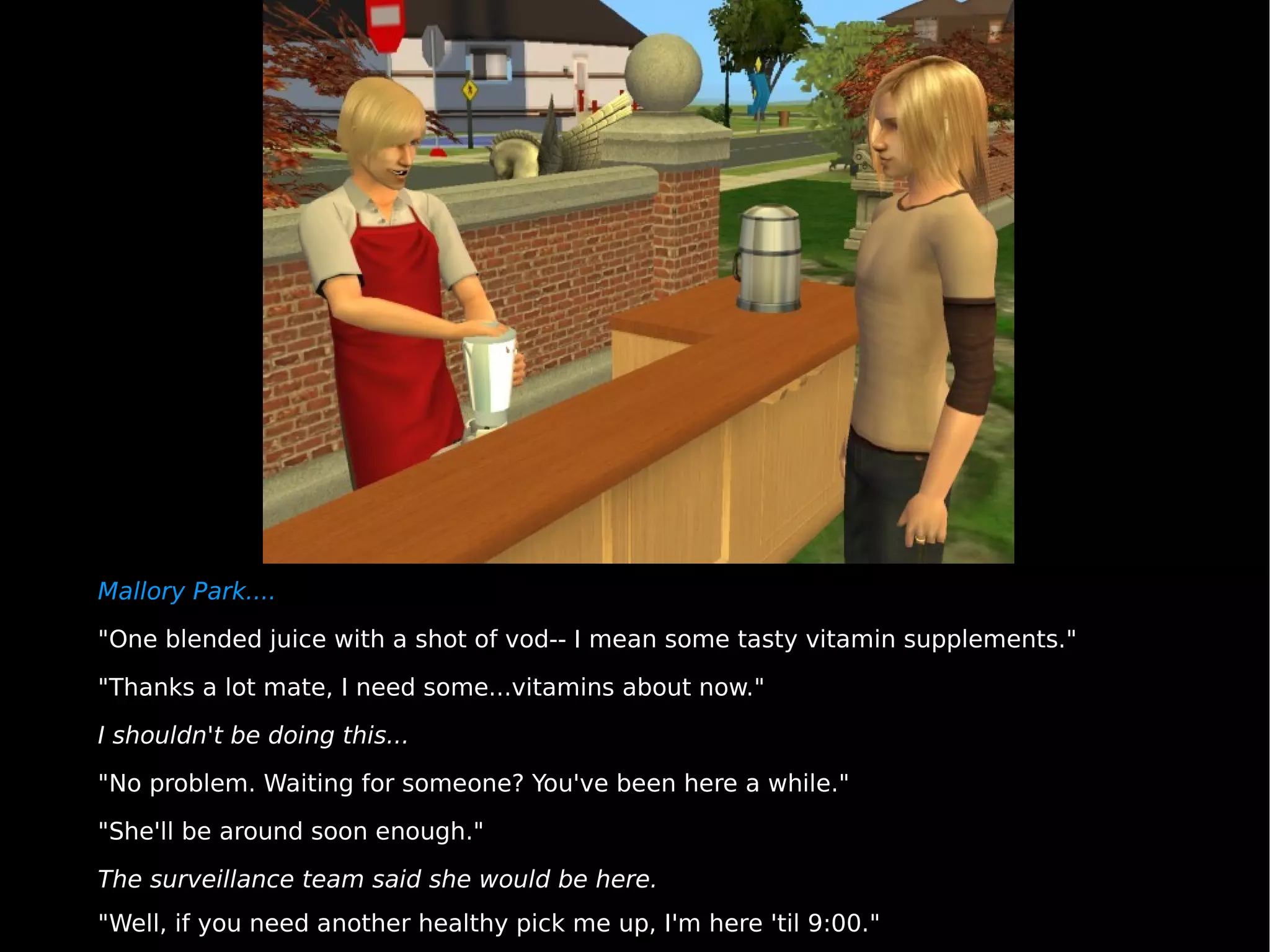Mallory Park.... "One blended juice with a shot of vod-- I mean some tasty vitamin supplements." "Thanks a lot mate, I need some...vitamins about now." I shouldn't be doing this... "No problem. Waiting for someone? You've been here a while." "She'll be around soon enough." The surveillance team said she would be here. "Well, if you need another healthy pick me up, I'm here 'til 9:00." 
