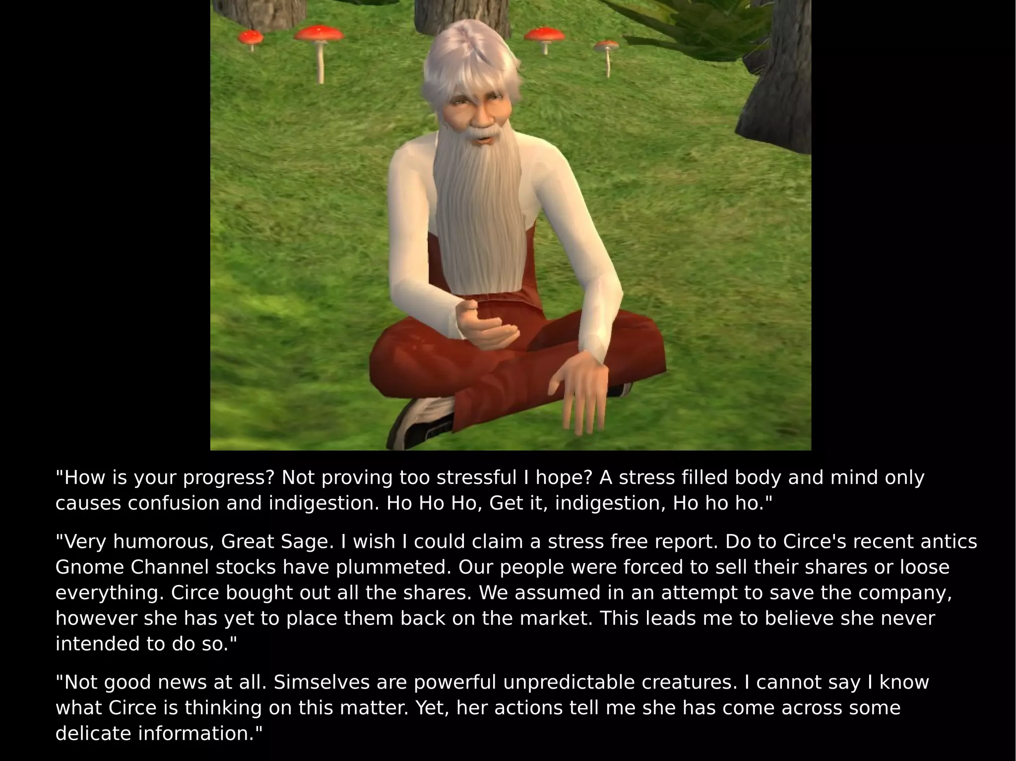 "How is your progress? Not proving too stressful I hope? A stress filled body and mind only causes confusion and indigestion. Ho Ho Ho, Get it, indigestion, Ho ho ho."  "Very humorous, Great Sage. I wish I could claim a stress free report. Do to Circe's recent antics Gnome Channel stocks have plummeted. Our people were forced to sell their shares or loose everything. Circe bought out all the shares. We assumed in an attempt to save the company, however she has yet to place them back on the market. This leads me to believe she never intended to do so." "Not good news at all. Simselves are powerful unpredictable creatures. I cannot say I know what Circe is thinking on this matter. Yet, her actions tell me she has come across some delicate information." 