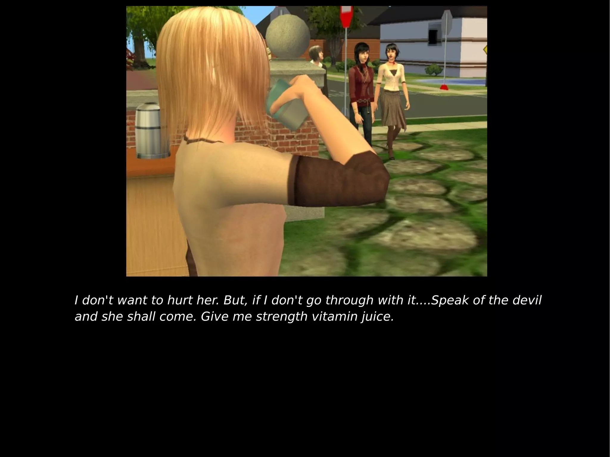 I don't want to hurt her. But, if I don't go through with it....Speak of the devil and she shall come. Give me strength vitamin juice. 