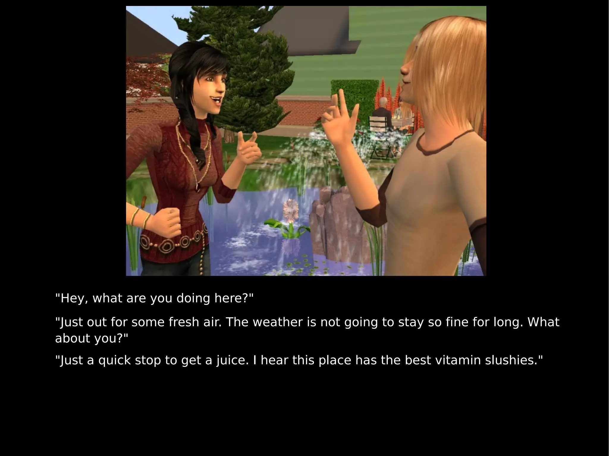 "Hey, what are you doing here?" "Just out for some fresh air. The weather is not going to stay so fine for long. What about you?" "Just a quick stop to get a juice. I hear this place has the best vitamin slushies." 