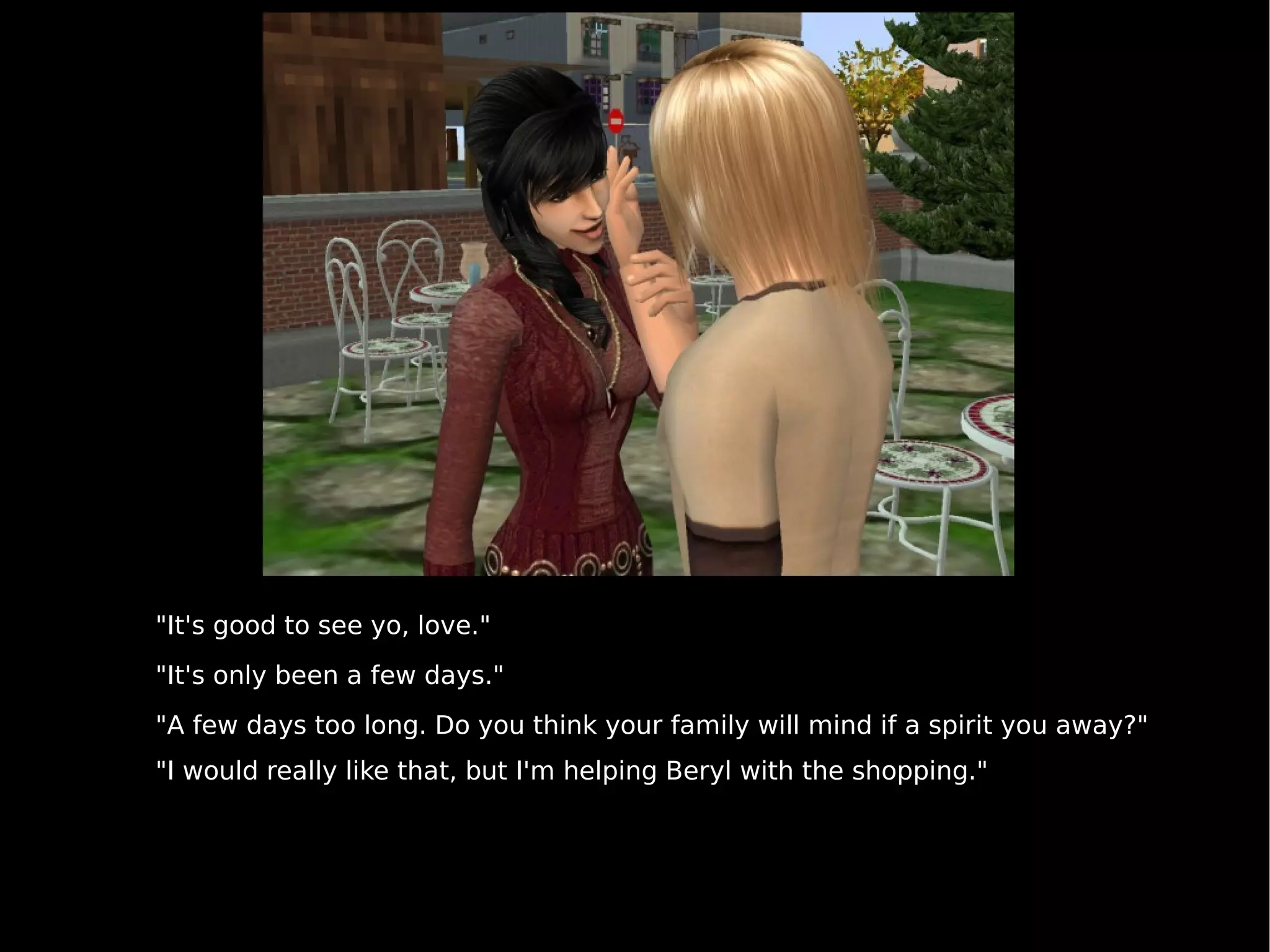 "It's good to see yo, love." "It's only been a few days." "A few days too long. Do you think your family will mind if a spirit you away?" "I would really like that, but I'm helping Beryl with the shopping." 