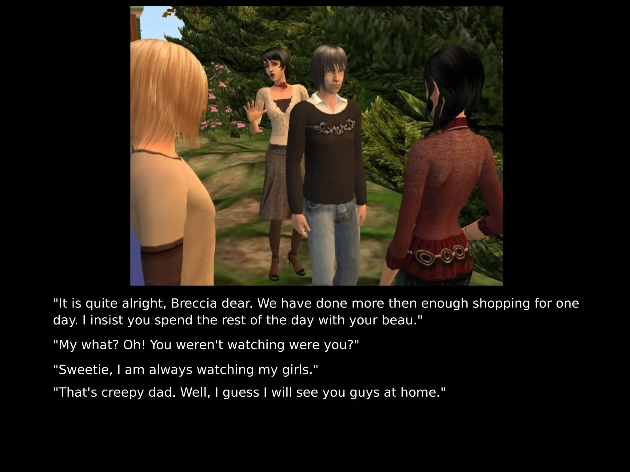 "It is quite alright, Breccia dear. We have done more then enough shopping for one day. I insist you spend the rest of the day with your beau." "My what? Oh! You weren't watching were you?" "Sweetie, I am always watching my girls." "That's creepy dad. Well, I guess I will see you guys at home." 