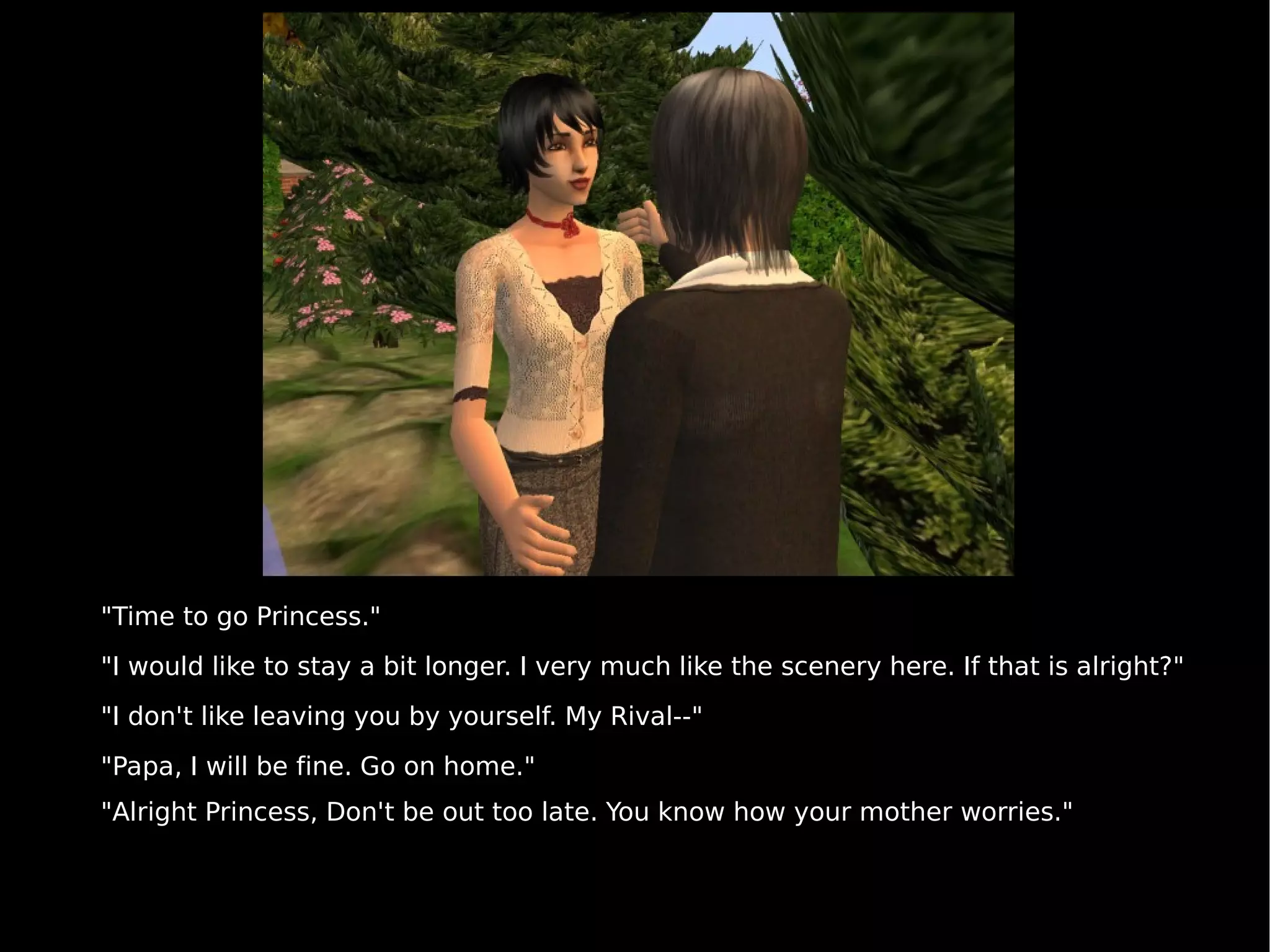"Time to go Princess." "I would like to stay a bit longer. I very much like the scenery here. If that is alright?" "I don't like leaving you by yourself. My Rival--" "Papa, I will be fine. Go on home." "Alright Princess, Don't be out too late. You know how your mother worries." 