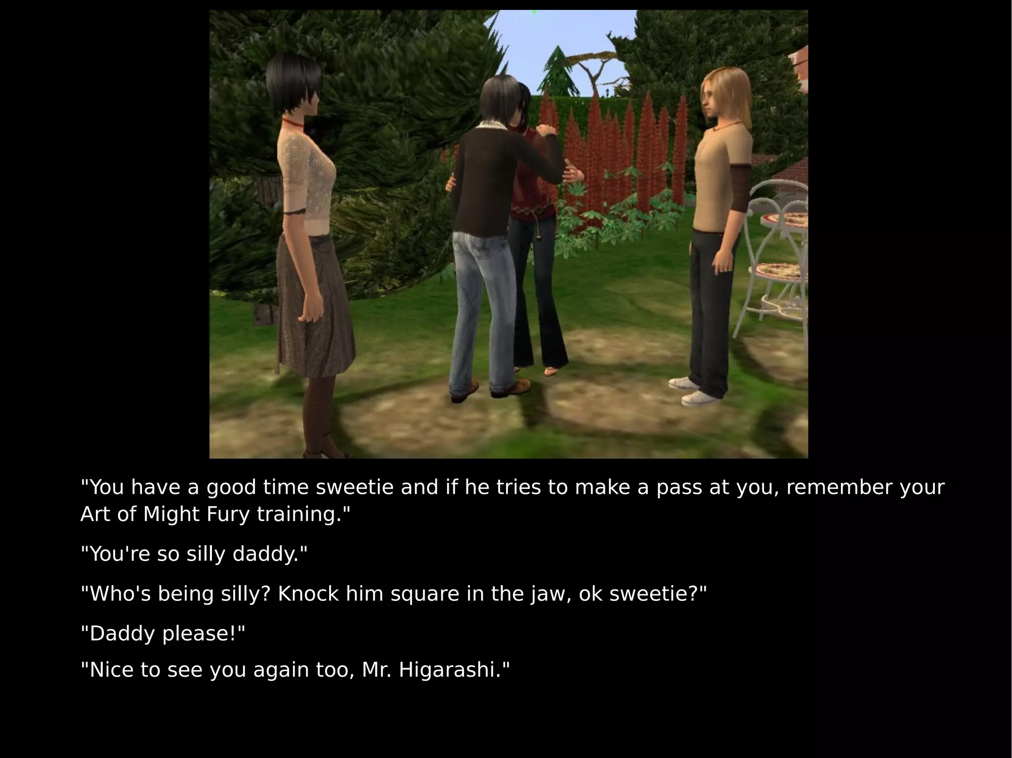 "You have a good time sweetie and if he tries to make a pass at you, remember your Art of Might Fury training." "You're so silly daddy." "Who's being silly? Knock him square in the jaw, ok sweetie?"  "Daddy please!" "Nice to see you again too, Mr. Higarashi." 