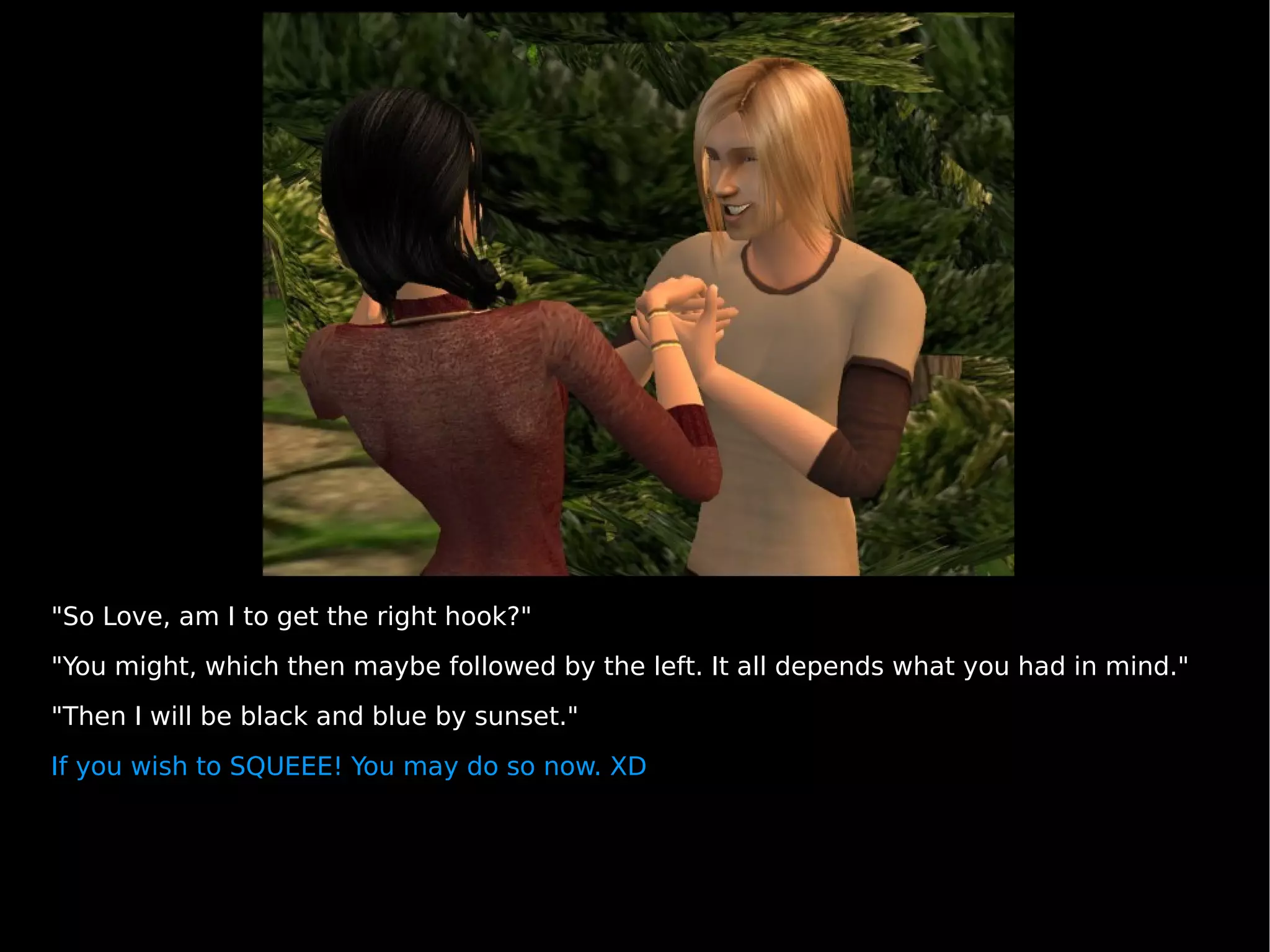 "So Love, am I to get the right hook?" "You might, which then maybe followed by the left. It all depends what you had in mind." "Then I will be black and blue by sunset." If you wish to SQUEEE! You may do so now. XD 