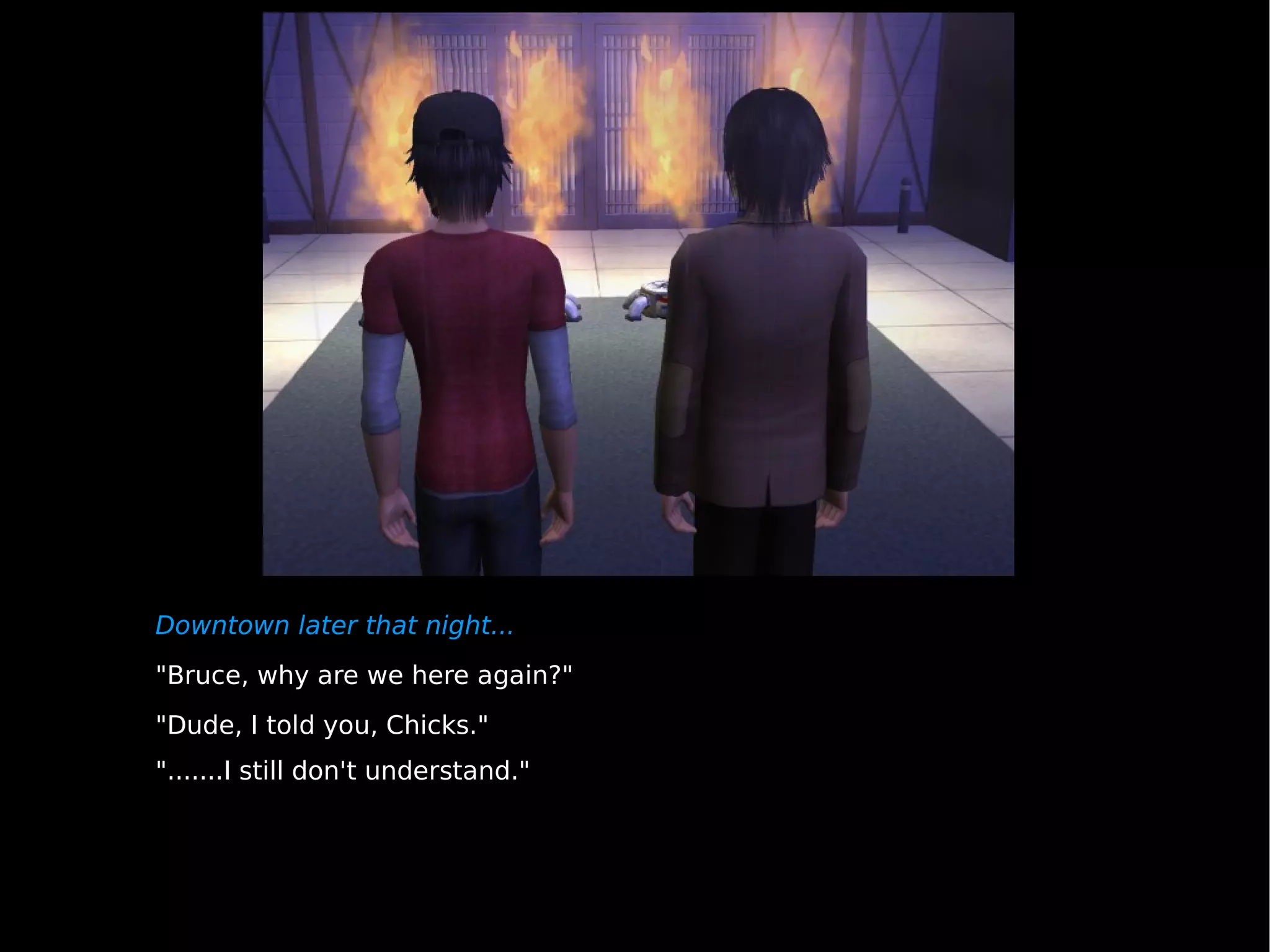Downtown later that night... "Bruce, why are we here again?" "Dude, I told you, Chicks." ".......I still don't understand." 