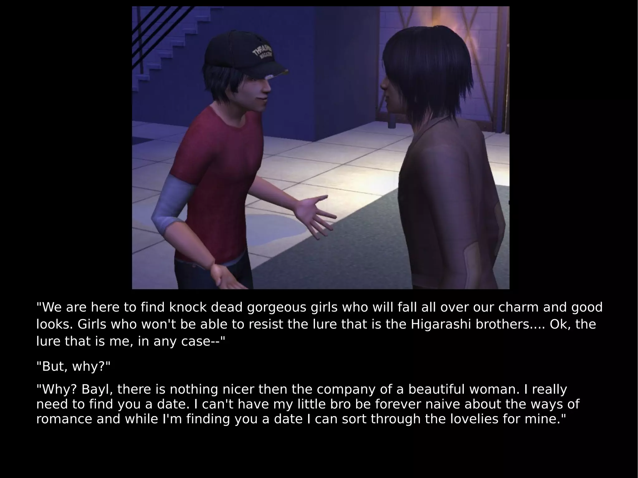 "We are here to find knock dead gorgeous girls who will fall all over our charm and good looks. Girls who won't be able to resist the lure that is the Higarashi brothers.... Ok, the lure that is me, in any case--" "But, why?" "Why? Bayl, there is nothing nicer then the company of a beautiful woman. I really need to find you a date. I can't have my little bro be forever naive about the ways of romance and while I'm finding you a date I can sort through the lovelies for mine." 