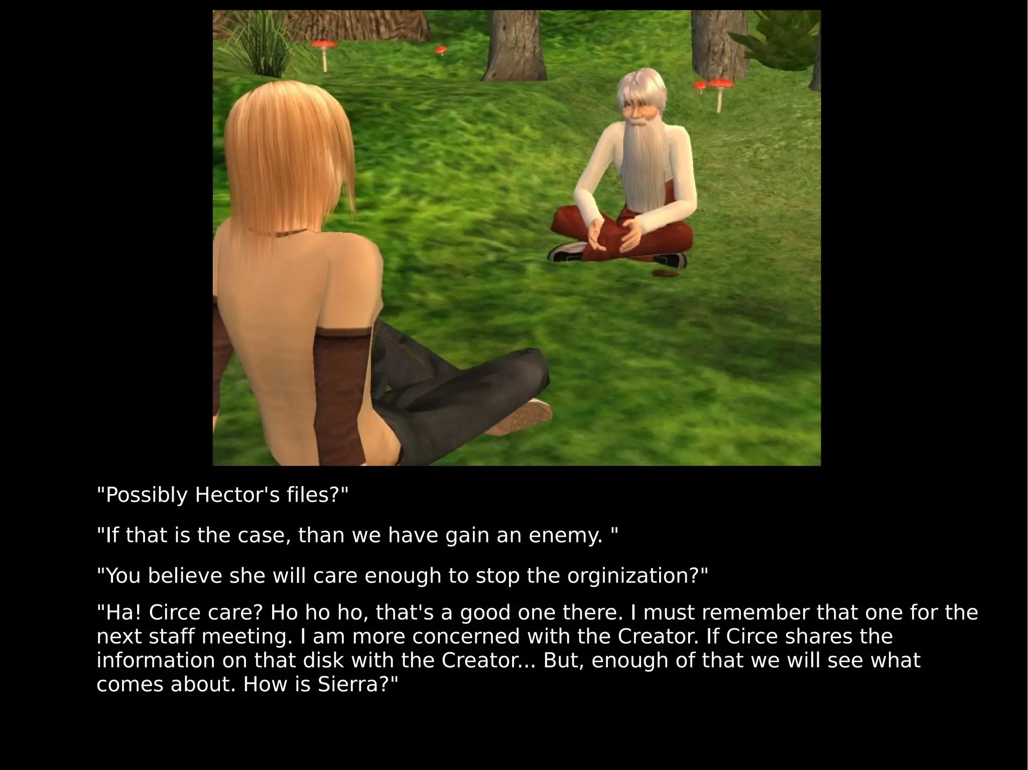 "Possibly Hector's files?" "If that is the case, than we have gain an enemy. " "You believe she will care enough to stop the orginization?" "Ha! Circe care? Ho ho ho, that's a good one there. I must remember that one for the next staff meeting. I am more concerned with the Creator. If Circe shares the information on that disk with the Creator... But, enough of that we will see what comes about. How is Sierra?" 
