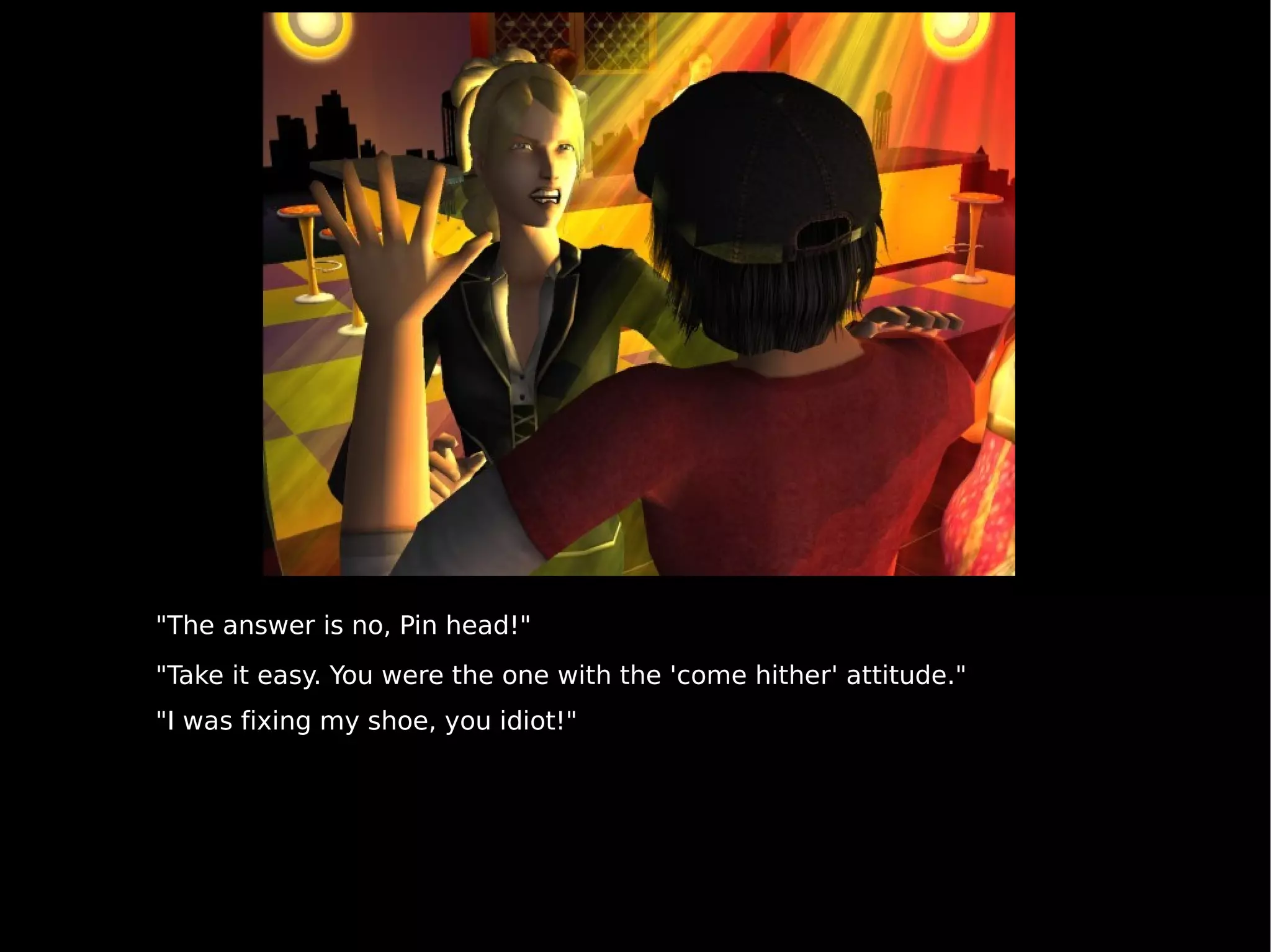 "The answer is no, Pin head!" "Take it easy. You were the one with the 'come hither' attitude." "I was fixing my shoe, you idiot!" 