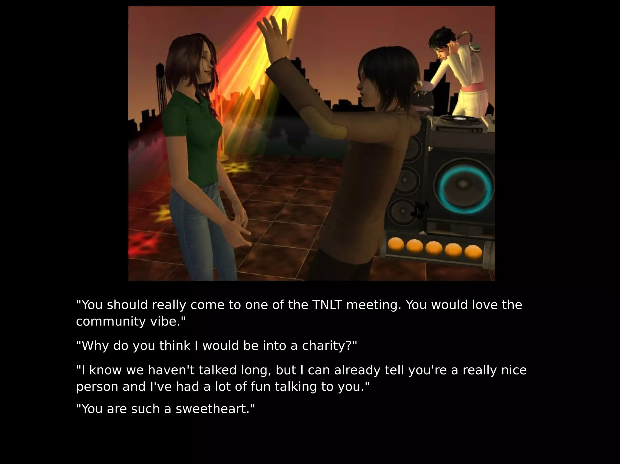 "You should really come to one of the TNLT meeting. You would love the community vibe." "Why do you think I would be into a charity?" "I know we haven't talked long, but I can already tell you're a really nice person and I've had a lot of fun talking to you." "You are such a sweetheart." 